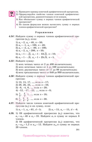 201
1. Приведите пример конечной арифметической прогрессии.
2. Сформулируйте свойство членов конечной арифметичес-
кой прогрессии, равноотстоящих от ее концов.
3. Как обозначают сумму п первых членов арифметической
прогрессии?
4. По каким формулам можно вычислить сумму п первых
членов арифметической прогрессии?
Упражнения
4.34°. Найдите сумму п первых членов арифметической про-
грессии (ап), если:
1) а1 = 2, ап = 40, п = 50;
2) а1 = −1, ап = 100, п = 40;
3) а1 = −2, ап = −80, п = 100;
4) а1 = 2, ап = 200, п = 50;
5) а1 = 1 + 2, ап = 1 − 13 2, п = 10;
6) а1 = 1 − 3, аn = 1 + 25 3, п = 5.
4.35°. Найдите сумму:
1) всех четных чисел от 2 до 400 включительно;
2) всех нечетных чисел от 5 до 169 включительно;
3) всех двузначных чисел от 17 до 99 включительно;
4) всех трехзначных чисел от 840 до 999 включительно.
4.36°. Найдите сумму п первых членов арифметической про-
грессии:
1) 13, 15, 17, …, если п = 17;
2) 29, 26, 23, …, если п = 10;
3) −8, −4, 0, …, если п = 20;
4) −12, −17, −22, …, если п = 8;
5) 1
3
, 2
3
, 1, …, если п = 18;
6) 1
5
, 2
5
, 3
5
, …, если п = 30.
4.37. Найдите число членов конечной арифметической про-
грессии (ап) и их сумму, если:
1) а1 = 1, ап = 61, d = 5; 2) а1 = 15, ап = −15, d = −6.
4.38. 1) Об арифметической прогрессии (ап) известно, что
а1 + а9 = 46 и а4 = 18. Найдите а7 и сумму ее первых 8
членов.
2) Об арифметической прогрессии (ап) известно, что
а1 + а29 = 1,2 и а10 = 12. Найдите а18 и сумму ее первых
20 членов.
Правообладатель Народная асвета
Народная
асвета
 