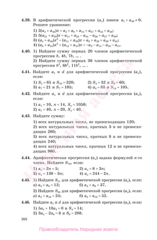 202
4.39. В арифметической прогрессии (ап) имеем а1 + а49 ≠ 0.
Решите уравнение:
1) 2(а4 + а46)x = а2 + a8 + a13 + a37 + a42 + a48;
2) 5(а21 + а29)x = а11 + a23 − a24 − a26 + a27 + a39;
3) (а4 + а46)x2
− (а11 + a39)x = a8 + a20 + a30 + a42;
4) (а8 + а42)x2
+ (а13 + a37)x = −a3 − a15 − a35 − a47.
4.40. 1) Найдите сумму первых 20 членов арифметической
прогрессии b, 4b, 7b, … .
2) Найдите сумму первых 36 членов арифметической
прогрессии b2
, 6b2
, 11b2
, … .
4.41. Найдите а1 и d для арифметической прогрессии (ап),
если:
1) S5 = 65 и S10 = 320; 2) S4 = 32 и S6 = 60;
3) a7 = 21 и S7 = 105; 4) a4 = 88 и S14 = 105.
4.42. Найдите аn и d для арифметической прогрессии (ап),
если:
1) a1 = 10, n = 14, Sn = 1050;
2) a1 = 40, n = 20, Sn = 40.
4.43. Найдите сумму:
1) всех натуральных чисел, не превосходящих 120;
2) всех натуральных чисел, кратных 3 и не превосхо-
дящих 280;
3) всех натуральных чисел, кратных 8 и не превосхо-
дящих 240;
4) всех натуральных чисел, кратных 12 и не превосхо-
дящих 960.
4.44. Арифметическая прогрессия (ап) задана формулой п-го
члена. Найдите S70, если:
1) an = 2n + 5; 2) an = 8 + 3n;
3) an = 138 − 3n; 4) an = 244 − 2n.
4.45. 1) Найдите S11 для арифметической прогрессии (ап), если:
а) a3 + а9 = 12; б) a4 + а8 = 37.
2) Найдите S20 для арифметической прогрессии (ап), если:
а) a2 + а19 = 24; б) a3 + а18 = 52.
4.46. Найдите а1 и d для арифметической прогрессии (ап), если:
1) 5a1 + 10а5 = 0 и S4 = 14;
2) 3a4 − 2а6 = 8 и S8 = 208.
Правообладатель Народная асвета
Народная
асвета
 