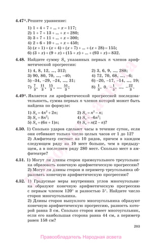 203
4.47*.Решите уравнение:
1) 1 + 4 + 7 + … + х = 117;
2) 1 + 7 + 13 + … + х = 280;
3) 3 + 7 + 11 + … + х = 300;
4) 2 + 6 + 10 + … + х = 450;
5) (х + 1) + (х + 4) + (х + 7) + … + (х + 28) = 155;
6) (3 + х) + (9 + х) + (15 + х) + … + (93 + х) = 832.
4.48. Найдите сумму Sn указанных первых п членов ариф-
метической прогрессии:
1) 4, 8, 12, …, 312; 2) 3, 6, 9, …, 288;
3) 90, 80, 70, …, −40; 4) 72, 70, 68, …, −6;
5) −34, −29, −24, …, 31; 6) −20, −17, −14, …, 19;
7) 7
3
, 11
3
, 15
3
, …, 51
3
; 8) 1
3
, 0, − 1
3
, …, − 22
3
.
4.49*. Является ли арифметической прогрессией последова-
тельность, сумма первых п членов которой может быть
найдена по формуле:
1) Sn = 4n2
+ 2n; 2) Sn = n2
− n;
3) Sn = 8n2
; 4) Sn = −6n2
;
5) Sn = (6n + 1)n; 6) Sn = n(2 − n)?
4.50. 1) Сколько ударов сделают часы в течение суток, если
они отбивают только число целых часов от 1 до 12?
2) Амфитеатр состоит из 10 рядов, причем в каждом
следующем ряду на 10 мест больше, чем в предыду-
щем, а в последнем ряду 280 мест. Сколько мест в ам-
фитеатре?
4.51. 1) Могут ли длины сторон прямоугольного треугольни-
ка образовать конечную арифметическую прогрессию?
2) Могут ли длины сторон и периметр треугольника об-
разовать конечную арифметическую прогрессию?
4.52. 1) Градусные меры внутренних углов многоугольни-
ка образуют конечную арифметическую прогрессию
с первым членом 120° и разностью 5°. Найдите число
сторон многоугольника.
2) Длины сторон выпуклого многоугольника образуют
конечную арифметическую прогрессию, разность кото-
рой равна 3 см. Сколько сторон имеет многоугольник,
если его наибольшая сторона равна 44 см, а периметр
равен 158 см?
Правообладатель Народная асвета
Народная
асвета
 