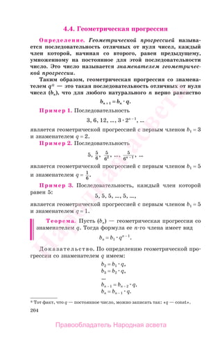 204
4.4. Геометрическая прогрессия
Определение. Геометрической прогрессией называ-
ется последовательность отличных от нуля чисел, каждый
член которой, начиная со второго, равен предыдущему,
умноженному на постоянное для этой последовательности
число. Это число называется знаменателем геометричес-
кой прогрессии.
Таким образом, геометрическая прогрессия со знамена-
телем q* — это такая последовательность отличных от нуля
чисел (bп), что для любого натурального п верно равенство
bп ++ 1 = bп q.
Пример 1. Последовательность
3, 6, 12, …, 3 2п − 1
, …
является геометрической прогрессией с первым членом b1 = 3
и знаменателем q = 2.
Пример 2. Последовательность
5, 5
6
, 5
62 , …, 5
6 1n − , …
является геометрической прогрессией с первым членом b1 = 5
и знаменателем q = 1
6
.
Пример 3. Последовательность, каждый член которой
равен 5:
5, 5, 5, …, 5, …,
является геометрической прогрессией с первым членом b1 = 5
и знаменателем q = 1.
Теорема. Пусть (bn) — геометрическая прогрессия со
знаменателем q. Тогда формула ее п-го члена имеет вид
bп = b1 qп − 1
.
Доказательство. По определению геометрической про-
грессии со знаменателем q имеем:
b2 = b1 q,
b3 = b2 q,
…
bп − 1 = bп − 2 q,
bп = bп − 1 q.
* Тот факт, что q — постоянное число, можно записать так: «q — const».
Правообладатель Народная асвета
Народная
асвета
 