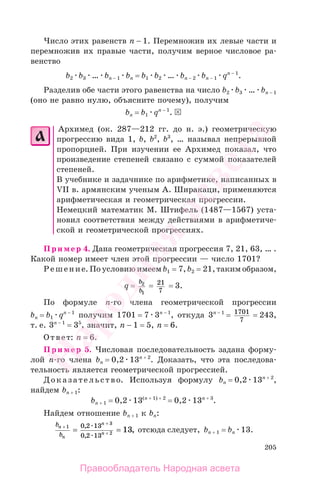 205
Число этих равенств п − 1. Перемножив их левые части и
перемножив их правые части, получим верное числовое ра-
венство
b2 b3 … bп − 1 bп = b1 b2 … bп − 2 bп − 1 qп − 1
.
Разделив обе части этого равенства на число b2 b3 … bп − 1
(оно не равно нулю, объясните почему), получим
bп = b1 qп − 1
.
Архимед (ок. 287—212 гг. до н. э.) геометрическую
прогрессию вида 1, b, b2
, b3
, … называл непрерывной
пропорцией. При изучении ее Архимед показал, что
произведение степеней связано с суммой показателей
степеней.
В учебнике и задачнике по арифметике, написанных в
VII в. армянским ученым А. Ширакаци, применяются
арифметическая и геометрическая прогрессии.
Немецкий математик М. Штифель (1487—1567) уста-
новил соответствия между действиями в арифметиче-
ской и геометрической прогрессиях.
Пример 4. Дана геометрическая прогрессия 7, 21, 63, … .
Какой номер имеет член этой прогрессии — число 1701?
Решение. По условию имеем b1 = 7, b2 = 21, таким образом,
q =
b
b
2
1
= 21
7
= 3.
По формуле п-го члена геометрической прогрессии
bп = b1 qп − 1
получим 1701 = 7 3п − 1
, откуда 3п − 1
= 1701
7
= 243,
т. е. 3п − 1
= 35
, значит, n − 1 = 5, n = 6.
Ответ: n = 6.
Пример 5. Числовая последовательность задана форму-
лой п-го члена bп = 0,2 13п + 2
. Доказать, что эта последова-
тельность является геометрической прогрессией.
Доказательство. Используя формулу bп = 0,2 13п + 2
,
найдем bп + 1:
bп + 1 = 0,2 13(п + 1) + 2
= 0,2 13п + 3
.
Найдем отношение bп + 1 к bп:
b
b
n
n
n
n
+
+
+= =1
3
2
0 2 13
0 2 13
13
,
,
, отсюда следует, bп + 1 = bn 13.
Правообладатель Народная асвета
Народная
асвета
 