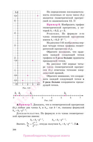 206
По определению последователь-
ность отличных от нуля чисел (bn)
является геометрической прогрес-
сией со знаменателем 13.
Пример 6. Изобразить график
геометрической прогрессии, у ко-
торой b1 = 0,2, q = 3.
Решение. По формуле п-го
члена геометрической прогрессии
имеем bп = 0,2 3п − 1
.
На рисунке 141 изображены пер-
вые четыре точки графика геомет-
рической прогрессии (bn).
Обратите внимание, что орди-
ната каждой следующей точки
графика в 3 раза больше ординаты
предыдущей точки.
На рисунке 142 первые четы-
ре члена геометрической прогрес-
сии (bn) отмечены точками коор-
динатной прямой.
Обратите внимание, что коорди-
ната каждой следующей точки в
3 раза больше координаты преды-
дущей точки.
Рис. 141
Рис. 142
Пример 7. Доказать, что в геометрической прогрессии
(bn) любые два члена bk и bm, где k m, связаны формулой
bm = bk qm − k
.
Доказательство. По формуле n-го члена геометричес-
кой прогрессии имеем:
bk = b1 qk − 1
, bm = b1 qm − 1
.
Значит, b
b
q
q
m
k
m
k=
−
−
1
1 , откуда получим bm = bk qm − k
.
Правообладатель Народная асвета
Народная
асвета
 