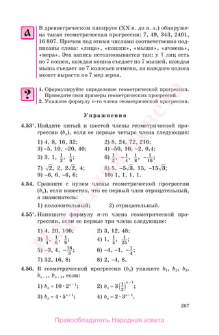 207
В древнегреческом папирусе (ХХ в. до н. э.) обнаруже-
на такая геометрическая прогрессия: 7, 49, 343, 2401,
16 807. Причем под этими числами соответственно под-
писаны слова: «лица», «кошки», «мыши», «ячмень»,
«мера». Эта запись истолковывается так: у 7 лиц есть
по 7 кошек, каждая кошка съедает по 7 мышей, каждая
мышь съедает по 7 колосьев ячменя, из каждого колоса
может вырасти по 7 мер зерна.
1. Сформулируйте определение геометрической прогрессии.
Приведите свои примеры геометрических прогрессий.
2. Укажите формулу п-го члена геометрической прогрессии.
Упражнения
4.53°. Найдите пятый и шестой члены геометрической про-
грессии (bn), если ее первые четыре члена следующие:
1) 4, 8, 16, 32; 2) 8, 24, 72, 216;
3) −5, 10, −20, 40; 4) −50, 10, −2, 0,4;
5) 3, 1, 1
3
, 1
9
; 6) 1
2
, − 1
4
, 1
8
, − 1
16
;
7) 2, 2, 2 2, 4; 8) 5, −5 3, 15, −15 3;
9) −6, 6, −6, 6; 10) 1, 1, 1, 1.
4.54. Сравните с нулем члены геометрической прогрессии
(bn), если известно, что ее первый член отрицательный,
а знаменатель:
1) положительный; 2) отрицательный.
4.55°. Напишите формулу п-го члена геометрической про-
грессии, если ее первые три члена следующие:
1) 4, 20, 100; 2) 3, 12, 48;
3) 1
4
, 1
6
, 1
9
; 4) 1, 1
5
, 1
25
;
5) −3, 4, −16
3
; 6) −4, −1, − 1
4
;
7) 32, 16, 8; 8) 2, −4, 8.
4.56. В геометрической прогрессии (bn) укажите b1, b2, b3,
bп − 1, bп + 1, если:
1) bп = 10 2п − 1
; 2) bп = 3 1
2
1n −
;
3) bп = 4 5п + 1
; 4) bп = 2 3п + 1
.
Правообладатель Народная асвета
Народная
асвета
 