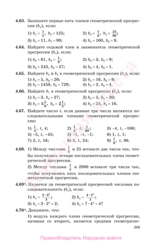 209
4.63. Запишите первые пять членов геометрической прогрес-
сии (bn), если:
1) b1 = 1
5
, b3 = 125; 2) b2 = 1
6
, b4 = 25
96
;
3) b5 = 11, b7 = 99; 4) b4 = 100, b6 = 9.
4.64. Найдите седьмой член и знаменатель геометрической
прогрессии (bn), если:
1) b6 = 81, b8 = 1
9
; 2) b6 = 3, b8 = 9;
3) b6 = 243, b8 = 27; 4) b6 = 4, b8 = 1.
4.65. Найдите b5 и b1 в геометрической прогрессии (bn), если:
1) b4 = 5, b6 = 20; 2) b4 = 16, b6 = 9;
3) b4 = 1458, b6 = 729; 4) b4 = 2, b6 = 4.
4.66. Найдите b7 в геометрической прогрессии (bn), если:
1) b2 = 3, b4 = 27; 2) b3 = 5, b5 = 20;
3) b4 = 5 5
8
, b6 = 21
2
; 4) b2 = 25, b4 = 16.
4.67. Найдите число t, если данные три числа являются по-
следовательными членами геометрической прогрес-
сии:
1) 1
4
, t, 4; 2) 1
5
, t, 1
80
; 3) −4, t, −100;
4) −5, t, −45; 5) −1, −t, −1; 6) 1, t, 1;
7) 2, t, 16; 8) 3, t, 24; 9) 1
6
, t, 96.
4.68. 1) Между числами 1
5
и 25 вставьте два числа так, что-
бы получились четыре последовательных члена геомет-
рической прогрессии.
2) Между числами 1
5
и 2000 вставьте три числа так,
чтобы получились пять последовательных членов гео-
метрической прогрессии.
4.69*. Является ли геометрической прогрессией числовая по-
следовательность (bn), если:
1) bn =
2 3
3
n
; 2) bn =
4 5
5
n
;
3) bn = 3 2n
+ 2; 4) bn = 7 4n
+ 4?
4.70*. Докажите, что:
1) модуль каждого члена геометрической прогрессии,
начиная со второго, является средним геометричес-
Правообладатель Народная асвета
Народная
асвета
 