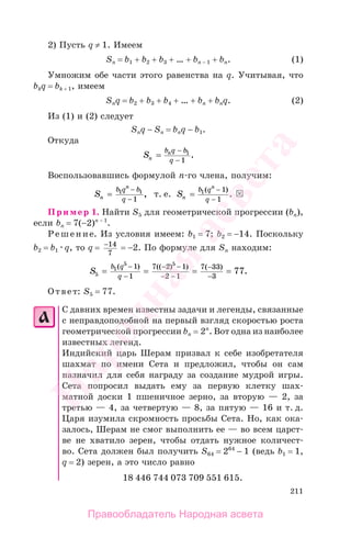 211
2) Пусть q ≠ 1. Имеем
Sn = b1 + b2 + b3 + … + bn − 1 + bn. (1)
Умножим обе части этого равенства на q. Учитывая, что
bkq = bk + 1, имеем
Snq = b2 + b3 + b4 + … + bn + bnq. (2)
Из (1) и (2) следует
Snq − Sn = bnq − b1.
Откуда
Sn
nb q b
q
=
−
−
1
1
.
Воспользовавшись формулой п-го члена, получим:
Sn
n
b q b
q
=
−
−
1 1
1
, т. е. Sn
n
b q
q
=
−
−
1 1
1
( )
.
Пример 1. Найти S5 для геометрической прогрессии (bn),
если bn = 7(−2)n − 1
.
Решение. Из условия имеем: b1 = 7; b2 = −14. Поскольку
b2 = b1 q, то q = −14
7
= −2. По формуле для Sn находим:
S
b q
q5
1
5 5
1
1
7 2 1
2 1
7 33
3
77= = = =
−
−
− −
− −
−
−
( ) (( ) ) ( )
.
Ответ: S5 = 77.
С давних времен известны задачи и легенды, связанные
с неправдоподобной на первый взгляд скоростью роста
геометрической прогрессии bn = 2n
. Вот одна из наиболее
известных легенд.
Индийский царь Шерам призвал к себе изобретателя
шахмат по имени Сета и предложил, чтобы он сам
назначил для себя награду за создание мудрой игры.
Сета попросил выдать ему за первую клетку шах-
матной доски 1 пшеничное зерно, за вторую — 2, за
третью — 4, за четвертую — 8, за пятую — 16 и т. д.
Царя изумила скромность просьбы Сета. Но, как ока-
залось, Шерам не смог выполнить ее — во всем царст-
ве не хватило зерен, чтобы отдать нужное количест-
во. Сета должен был получить S64 = 264
− 1 (ведь b1 = 1,
q = 2) зерен, а это число равно
18 446 744 073 709 551 615.
Правообладатель Народная асвета
Народная
асвета
 