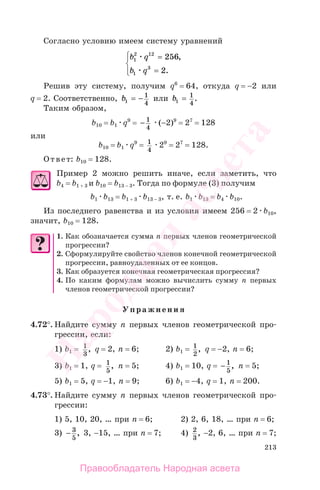 213
Согласно условию имеем систему уравнений
b q
b q
1
2 12
1
3
256
2
=
=
⎧
⎨
⎪
⎩⎪
,
.
Решив эту систему, получим q6
= 64, откуда q = −2 или
q = 2. Соответственно, b1
1
4
= − или b1
1
4
= .
Таким образом,
b10 = b1 q9
= − 1
4
(−2)9
= 27
= 128
или
b10 = b1 q9
= 1
4
29
= 27
= 128.
Ответ: b10 = 128.
Пример 2 можно решить иначе, если заметить, что
b4 = b1 + 3 и b10 = b13 − 3. Тогда по формуле (3) получим
b1 b13 = b1 + 3 b13 − 3, т. е. b1 b13 = b4 b10.
Из последнего равенства и из условия имеем 256 = 2 b10,
значит, b10 = 128.
1. Как обозначается сумма п первых членов геометрической
прогрессии?
2. Сформулируйте свойство членов конечной геометрической
прогрессии, равноудаленных от ее концов.
3. Как образуется конечная геометрическая прогрессия?
4. По каким формулам можно вычислить сумму п первых
членов геометрической прогрессии?
Упражнения
4.72°. Найдите сумму п первых членов геометрической про-
грессии, если:
1) b1 = 1
3
, q = 2, n = 6; 2) b1 = 1
2
, q = −2, n = 6;
3) b1 = 1, q = 1
5
, n = 5; 4) b1 = 10, q = − 1
5
, n = 5;
5) b1 = 5, q = −1, n = 9; 6) b1 = −4, q = 1, n = 200.
4.73°. Найдите сумму п первых членов геометрической про-
грессии:
1) 5, 10, 20, … при n = 6; 2) 2, 6, 18, … при n = 6;
3) − 3
5
, 3, −15, … при n = 7; 4) 2
3
, −2, 6, … при n = 7;
Правообладатель Народная асвета
Народная
асвета
 