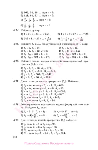 214
5) 162, 54, 18, … при n = 7;
6) 128, 64, 32, … при n = 6;
7) 3
4
, 1
2
, 1
3
, … при n = 6;
8) 2
3
, 1
2
, 3
8
, … при n = 8.
4.74°. Найдите сумму:
1) 1 + 2 + 4 + 8 + … + 256; 2) 1 + 3 + 9 + 27 + … + 729;
3) 243 + 81 + 27 + … + 1
27
; 4) 1
4
1
8
1
16
1
512
+ + + +… .
4.75. Найдите b8 и S10 геометрической прогрессии (bп), если:
1) b2 = 9, b3 = 27; 2) b3 = 5, b4 = 15;
3) b2 = 3, b4 = 12, q 0; 4) b2 = 11, b3 = 55;
5) b1 b12 = 128 и b5 = 4; 6) b1 b13 = 729 и b6 = 9;
7) b1 b14 = 729 и b7 = 27; 8) b1 b11 = 256 и b4 = 16.
4.76. Найдите число членов конечной геометрической про-
грессии (bп), если:
1) b1 = 3, bп = 96, Sп = 189;
2) b1 = 1, bп = −512, Sп = −341;
3) q = 3, bп = 567, Sп = 847;
4) q = 2, bп = 96, Sп = 189.
4.77. Дана геометрическая прогрессия (bп). Найдите:
1) b1 и b7, если q = 2, n = 7, Sп = 635;
2) b1 и b8, если q = −2, n = 8, Sп = 85;
3) n и bп, если q = 2, b1 = 8, Sп = 4088;
4) n и bп, если q = 3, b1 = 7, Sп = 847;
5) b1 и q, если b3 = 112, S3 = 147;
6) b1 и q, если b3 = 8, S3 = 14.
4.78. Геометрическая прогрессия задана формулой п-го чле-
на. Найдите Sп, если:
1) bп = 5 2n − 1
, n = 8; 2) bп = 4 3n − 1
, n = 4;
3) bn
n
= −4 1
3
, n = 3; 4) bn
n
= −2 1
2
, n = 6.
4.79. Для геометрической прогрессии (bп) найдите:
1) q, если b1 = 1 и b3 + b5 = 90;
2) q, если b1 = 3 и b7 − b4 = 168;
3) S8, если b1 − b3 = 15 и b2 − b4 = 30;
4) S14, если b3 − b1 = 24 и b5 − b1 = 624.
Правообладатель Народная асвета
Народная
асвета
 