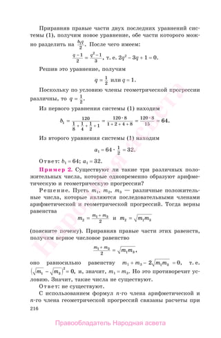216
Приравняв правые части двух последних уравнений сис-
темы (1), получим новое уравнение, обе части которого мож-
но разделить на
b q1
2
. После чего имеем:
q q− −
=
1
2
1
3
2
, т. е. 2q2
− 3q + 1 = 0.
Решив это уравнение, получим
q = 1
2
или q = 1.
Поскольку по условию члены геометрической прогрессии
различны, то q = 1
2
.
Из первого уравнения системы (1) находим
b1
120
1
8
1
4
1
2
1
120 8
1 2 4 8
120 8
15
64= = = =
+ + + + + +
.
Из второго уравнения системы (1) находим
а1 = 64 1
2
= 32.
Ответ: b1 = 64; а1 = 32.
Пример 2. Существуют ли такие три различных поло-
жительных числа, которые одновременно образуют арифме-
тическую и геометрическую прогрессии?
Решение. Пусть m1, m2, m3 — различные положитель-
ные числа, которые являются последовательными членами
арифметической и геометрической прогрессий. Тогда верны
равенства
m
m m
2
1 3
2
=
+
и m m m2 1 3=
(поясните почему). Приравняв правые части этих равенств,
получим верное числовое равенство
m m
m m1 3
1 32
+
= ,
оно равносильно равенству m1 + m3 − 2 1 3m m = 0, т. е.
m m1 3
2
0− = , и, значит, m1 = m3. Но это противоречит ус-
ловию. Значит, такие числа не существуют.
Ответ: не существуют.
С использованием формул п-го члена арифметической и
п-го члена геометрической прогрессий связаны расчеты при
Правообладатель Народная асвета
Народная
асвета
 