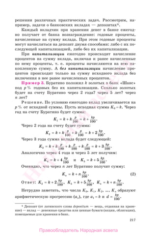 217
решении различных практических задач. Рассмотрим, на-
пример, задачи о банковских вкладах — депозитах*.
Каждый вкладчик при хранении денег в банке ежегод-
но получает от банка вознаграждение: годовые проценты,
начисленные на сумму вклада. При этом годовые проценты
могут начисляться на депозит двумя способами: либо с их по-
следующей капитализацией, либо без их капитализации.
При капитализации ежегодно происходит начисление
процентов на сумму вклада, включая и ранее начисленные
по нему проценты, т. е. проценты начисляются на всю на-
копленную сумму. А без капитализации начисление про-
центов происходит только на сумму исходного вклада без
включения в нее ранее начисленных процентов.
Пример 3. Буратино положил k золотых в банк «Шанс»
под р % годовых без их капитализации. Сколько золотых
будет на счету Буратино через 2 года? через 5 лет? через
п лет?
Решение. По условию ежегодно вклад увеличивается на
р % от исходной суммы. Пусть исходная сумма K0 = k. Через
год на счету Буратино будет сумма:
K k k kp kp
1 100 100
= + = + .
Через 2 года на счету будет сумма:
K k k k kp p kp
2 100 100 100
2= + + = + .
Через 3 года сумма вклада будет следующей:
K k k k k kp p p kp
3 100 100 100 100
3= + + + = + .
Аналогично через 4 года и через 5 лет получим:
K k kp
4 4
100
= + и K k kp
5 5
100
= + .
Очевидно, что через п лет Буратино получит сумму:
K k nn
kp
= +
100
. (2)
Ответ: K k kp
2 2
100
= + , K k kp
5 5
100
= + , K k nn
kp
= +
100
.
Нетрудно заметить, что числа K0, K1, K2, …, Kn образуют
арифметическую прогрессию (ап), где а1 = k и d kp
=
100
.
* Депозит (от латинского слова depositum — вещь, отданная на хране-
ние) — вклад — денежные средства или ценные бумаги (акции, облигации),
помещаемые для хранения в банк.
Правообладатель Народная асвета
Народная
асвета
 