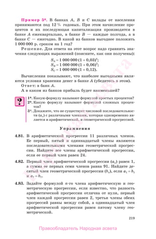219
Пример 5*. В банках А, В и С вклады от населения
принимаются под 12 % годовых. При этом начисление про-
центов и их последующая капитализация производятся в
банке А ежеквартально, в банке В — каждые полгода, а в
банке С — ежегодно. В какой из банков выгоднее положить
1 000 000 р. сроком на 1 год?
Решение. Для ответа на этот вопрос надо сравнить зна-
чения следующих выражений (поясните, как они получены):
SA = 1 000 000 (1 + 0,03)4
;
SB = 1 000 000 (1 + 0,06)2
;
SC = 1 000 000 (1 + 0,12).
Вычисления показывают, что наиболее выгодными явля-
ются условия хранения денег в банке А (убедитесь в этом).
Ответ: в банк А.
А в каком из банков прибыль будет наименьшей?
1*. Какую формулу называют формулой простых процентов?
2*. Какую формулу называют формулой сложных процен-
тов?
3*. Докажите, что не существует числовой последовательнос-
ти (ап) с различными членами, которая одновременно яв-
ляется и арифметической, и геометрической прогрессией.
Упражнения
4.81. В арифметической прогрессии 11 различных членов.
Ее первый, пятый и одиннадцатый члены являются
последовательными членами геометрической прогрес-
сии. Найдите все члены арифметической прогрессии,
если ее первый член равен 24.
4.82. Первый член арифметической прогрессии (ап) равен 1,
а сумма ее первых семи членов равна 91. Найдите де-
сятый член геометрической прогрессии (bп), если a1 = b1
и a7 = b7.
4.83. Задайте формулой п-го члена арифметическую и гео-
метрическую прогрессии, если известно, что разность
арифметической прогрессии отлична от нуля, первый
член каждой прогрессии равен 2, третьи члены обеих
прогрессий равны между собой, а одиннадцатый член
арифметической прогрессии равен пятому члену гео-
метрической.
Правообладатель Народная асвета
Народная
асвета
 