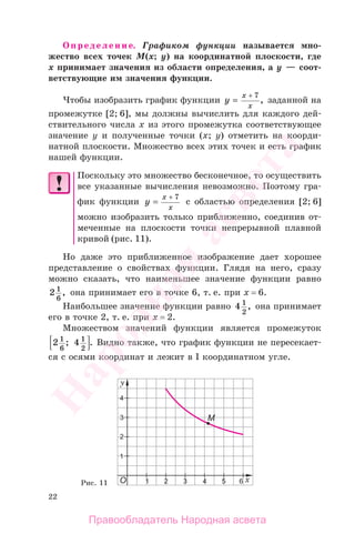 22
Определение. Графиком функции называется мно-
жество всех точек М(x; y) на координатной плоскости, где
х принимает значения из области определения, а у — соот-
ветствующие им значения функции.
Чтобы изобразить график функции y
x
x
=
+ 7
, заданной на
промежутке [2; 6], мы должны вычислить для каждого дей-
ствительного числа х из этого промежутка соответствующее
значение у и полученные точки (х; у) отметить на коорди-
натной плоскости. Множество всех этих точек и есть график
нашей функции.
Поскольку это множество бесконечное, то осуществить
все указанные вычисления невозможно. Поэтому гра-
фик функции y
x
x
=
+ 7
с областью определения [2; 6]
можно изобразить только приближенно, соединив от-
меченные на плоскости точки непрерывной плавной
кривой (рис. 11).
Но даже это приближенное изображение дает хорошее
представление о свойствах функции. Глядя на него, сразу
можно сказать, что наименьшее значение функции равно
2 1
6
, она принимает его в точке 6, т. е. при х = 6.
Наибольшее значение функции равно 4 1
2
, она принимает
его в точке 2, т. е. при х = 2.
Множеством значений функции является промежуток
2 41
6
1
2
; . Видно также, что график функции не пересекает-
ся с осями координат и лежит в I координатном угле.
Рис. 11
Правообладатель Народная асвета
Народная
асвета
 