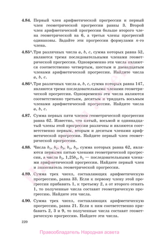 220
4.84. Первый член арифметической прогрессии и первый
член геометрической прогрессии равны 3. Второй
член арифметической прогрессии больше второго чле-
на геометрической на 6, а третьи члены прогрессий
одинаковы. Задайте эти прогрессии формулами п-го
члена.
4.85*.Три различных числа а, b, с, сумма которых равна 52,
являются тремя последовательными членами геомет-
рической прогрессии. Одновременно эти числа являют-
ся соответственно четвертым, шестым и двенадцатым
членами арифметической прогрессии. Найдите числа
а, b, с.
4.86*.Три различных числа а, b, с, сумма которых равна 147,
являются тремя последовательными членами геометри-
ческой прогрессии. Одновременно эти числа являются
соответственно третьим, десятым и тридцать восьмым
членами арифметической прогрессии. Найдите числа
а, b, с.
4.87. Сумма первых пяти членов геометрической прогрессии
равна 62. Известно, что пятый, восьмой и одиннадца-
тый члены этой прогрессии различны и являются соот-
ветственно первым, вторым и десятым членами ариф-
метической прогрессии. Найдите первый член геомет-
рической прогрессии.
4.88. Числа b1, b2, b3, b4, b5, сумма которых равна 62, явля-
ются первыми пятью членами геометрической прогрес-
сии, а числа b3, 1,25b4, b5 — последовательными члена-
ми арифметической прогрессии. Найдите первый член
и знаменатель геометрической прогрессии.
4.89. Сумма трех чисел, составляющих арифметическую
прогрессию, равна 33. Если к первому члену этой про-
грессии прибавить 1, к третьему 2, а от второго отнять
1, то полученные числа составят геометрическую про-
грессию. Найдите эти числа.
4.90. Сумма трех чисел, составляющих арифметическую
прогрессию, равна 21. Если к ним соответственно при-
бавить 2, 3 и 9, то полученные числа составят геомет-
рическую прогрессию. Найдите эти числа.
Правообладатель Народная асвета
Народная
асвета
 