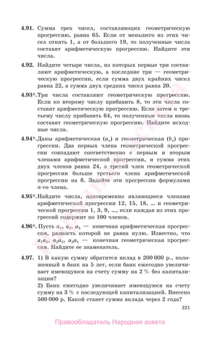 221
4.91. Сумма трех чисел, составляющих геометрическую
прогрессию, равна 65. Если от меньшего из этих чи-
сел отнять 1, а от большего 19, то полученные числа
составят арифметическую прогрессию. Найдите эти
числа.
4.92. Найдите четыре числа, из которых первые три состав-
ляют арифметическую, а последние три — геометри-
ческую прогрессии, если сумма двух крайних чисел
равна 22, а сумма двух средних чисел равна 20.
4.93*.Три числа составляют геометрическую прогрессию.
Если ко второму числу прибавить 8, то эти числа со-
ставят арифметическую прогрессию. Если затем к тре-
тьему числу прибавить 64, то полученные числа вновь
составят геометрическую прогрессию. Найдите исход-
ные числа.
4.94*.Даны арифметическая (ап) и геометрическая (bп) про-
грессии. Два первых члена геометрической прогрес-
сии совпадают соответственно с первым и вторым
членами арифметической прогрессии, и сумма этих
двух членов равна 24, а третий член геометрической
прогрессии больше третьего члена арифметической
прогрессии на 8. Задайте эти прогрессии формулами
п-го члена.
4.95*.Найдите числа, одновременно являющиеся членами
арифметической прогрессии 12, 15, 18, … и геометри-
ческой прогрессии 1, 3, 9, …, если каждая из этих про-
грессий содержит по 100 членов.
4.96*. Пусть а1, а2, а3 — конечная арифметическая прогрес-
сия, разность которой не равна нулю. Известно, что
а1а2, а2а3, а3а1 — конечная геометрическая прогрес-
сия. Найдите ее знаменатель.
4.97. 1) В какую сумму обратится вклад в 200 000 р., поло-
женный в банк на 5 лет, если банк ежегодно увеличи-
вает имеющуюся на счету сумму на 2 % без капитали-
зации?
2) Банк ежегодно увеличивает имеющуюся на счету
сумму на 3 % с последующей капитализацией. Внесено
500 000 р. Какой станет сумма вклада через 2 года?
Правообладатель Народная асвета
Народная
асвета
 