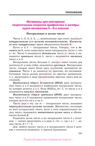 223
ПРИЛОЖЕНИЕ
Материалы для повторения
теоретических вопросов арифметики и алгебры
курса математики 5—9-х классов
Натуральные и целые числа
Числа 1, 2, 3, 4, 5, …, возникающие при счете, называют
натуральными или целыми положительными. Множест-
во всех натуральных чисел обозначается буквой N.
Пусть а и b — натуральные числа. Говорят, что а де-
лится на b, если существует такое натуральное число s, что
a = bs. Число b называется делителем числа а, число а на-
зывается кратным числа b, число s называется частным
чисел а и b.
Натуральное число, большее 1, которое имеет только два
делителя (1 и само себя), называется простым. Натуральное
число, которое имеет более двух делителей, называется со-
ставным. Число 1 не является ни простым, ни составным.
Составное число можно разложить на простые множители,
т. е. представить в виде произведения простых чисел или их
степеней.
Наибольшим общим делителем (НОД) двух натураль-
ных чисел а и b называется наибольшее натуральное число,
на которое делятся а и b. Если НОД (а, b) = 1, то числа а и b
называются взаимно простыми.
Наименьшим общим кратным (НОК) двух натураль-
ных чисел а и b называется наименьшее натуральное число,
которое делится на а и на b.
Числа вида (−m), где m — натуральное число, называют
отрицательными целыми числами. Множество, состоящее
из всех натуральных чисел, нуля и всех отрицательных це-
лых чисел, называется множеством целых чисел и обозна-
чается буквой Z.
Разделить целое число а на натуральное число b с остат-
ком — значит представить а в виде a = bs + r, где s и r — це-
лые числа, 0 r b.
Для любого целого числа а и натурального числа b деле-
ние с остатком возможно, и причем однозначно.
Правообладатель Народная асвета
Народная
асвета
 