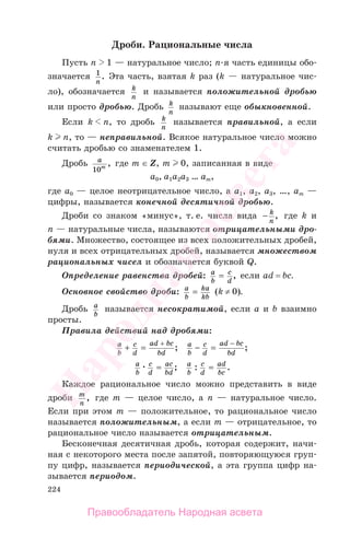 224
Дроби. Рациональные числа
Пусть n 1 — натуральное число; п-я часть единицы обо-
значается 1
n
. Эта часть, взятая k раз (k — натуральное чис-
ло), обозначается k
n
и называется положительной дробью
или просто дробью. Дробь k
n
называют еще обыкновенной.
Если k n, то дробь k
n
называется правильной, а если
k n, то — неправильной. Всякое натуральное число можно
считать дробью со знаменателем 1.
Дробь a
m
10
, где m ∈ Z, m 0, записанная в виде
а0, а1а2а3 … аm,
где а0 — целое неотрицательное число, а а1, а2, а3, …, аm —
цифры, называется конечной десятичной дробью.
Дроби со знаком «минус», т. е. числа вида − k
n
, где k и
n — натуральные числа, называются отрицательными дро-
бями. Множество, состоящее из всех положительных дробей,
нуля и всех отрицательных дробей, называется множеством
рациональных чисел и обозначается буквой Q.
Определение равенства дробей: a
b
c
d
= , если ad = bc.
Основное свойство дроби: a
b
ka
kb
= (k ≠ 0).
Дробь a
b
называется несократимой, если а и b взаимно
просты.
Правила действий над дробями:
a
b
c
d
ad bc
bd
+ =
+
; a
b
c
d
ad bc
bd
− =
−
;
a
b
c
d
ac
bd
= ; a
b
c
d
ad
bc
: .=
Каждое рациональное число можно представить в виде
дроби m
n
, где m — целое число, а n — натуральное число.
Если при этом m — положительное, то рациональное число
называется положительным, а если m — отрицательное, то
рациональное число называется отрицательным.
Бесконечная десятичная дробь, которая содержит, начи-
ная с некоторого места после запятой, повторяющуюся груп-
пу цифр, называется периодической, а эта группа цифр на-
зывается периодом.
Правообладатель Народная асвета
Народная
асвета
 