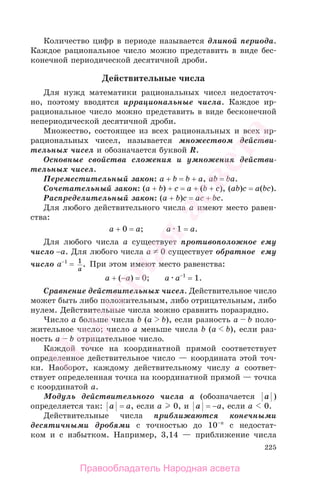 225
Количество цифр в периоде называется длиной периода.
Каждое рациональное число можно представить в виде бес-
конечной периодической десятичной дроби.
Действительные числа
Для нужд математики рациональных чисел недостаточ-
но, поэтому вводятся иррациональные числа. Каждое ир-
рациональное число можно представить в виде бесконечной
непериодической десятичной дроби.
Множество, состоящее из всех рациональных и всех ир-
рациональных чисел, называется множеством действи-
тельных чисел и обозначается буквой R.
Основные свойства сложения и умножения действи-
тельных чисел.
Переместительный закон: a + b = b + a, ab = ba.
Сочетательный закон: (a + b) + c = a + (b + c), (ab)c = a(bc).
Распределительный закон: (a + b)c = ac + bc.
Для любого действительного числа а имеют место равен-
ства:
а + 0 = а; а 1 = а.
Для любого числа а существует противоположное ему
число −а. Для любого числа а 0 существует обратное ему
число а−1
= 1
a
. При этом имеют место равенства:
а + (−а) = 0; а а−1
= 1.
Сравнение действительных чисел. Действительное число
может быть либо положительным, либо отрицательным, либо
нулем. Действительные числа можно сравнить поразрядно.
Число а больше числа b (а b), если разность а b поло-
жительное число; число а меньше числа b (а b), если раз-
ность а b отрицательное число.
Каждой точке на координатной прямой соответствует
определенное действительное число — координата этой точ-
ки. Наоборот, каждому действительному числу а соответ-
ствует определенная точка на координатной прямой — точка
с координатой а.
Модуль действительного числа а (обозначается a )
определяется так: a = а, если а 0, и a = −а, если а 0.
Действительные числа приближаются конечными
десятичными дробями с точностью до 10–n
с недостат-
ком и с избытком. Например, 3,14 — приближение числа
Правообладатель Народная асвета
Народная
асвета
 