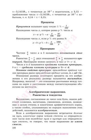 226
π = 3,14159… с точностью до 10−2
с недостатком, а 3,15 —
приближение числа π = 3,14159… с точностью до 10−2
с из-
бытком, т. е. 3,14 π 3,15.
Проценты
Процентом называют одну сотую: 1 % = 1
100
.
Нахождение числа х, которое равно р % числа а:
х = а р % = а
p
100
=
ap
100
.
Нахождение числа х, если р % его равны b:
х = b : р % = b :
p
100
= 100b
p
.
Пропорция
Частное a
b
чисел а и b называется отношением этих
чисел.
Равенство a
b
= c
d
двух отношений a
b
и c
d
называется про-
порцией. Пропорцию можно записать и так: a b = c d.
Числа a и d называются крайними членами пропорции,
b и c — средними членами пропорции a b = c d.
Основное свойство пропорции: произведение крайних чле-
нов пропорции равно произведению средних членов, т. е. аd = bc.
Отношение размера некоторого предмета на его изобра-
жении к его реальному размеру называется масштабом.
Например, масштаб — это отношение расстояния между точ-
ками на карте к расстоянию между соответствующими объ-
ектами на местности.
Алгебраические выражения.
Равенства и тождества
Выражение, составленное из чисел или букв, знаков дей-
ствий сложения, вычитания, умножения, деления, возведе-
ния в целую степень и извлечения арифметического корня,
а также скобок, указывающих на порядок выполнения этих
действий, называется алгебраическим.
Если в алгебраическом выражении встречается деление
на нуль, извлечение корня четной степени из отрицатель-
ного числа или возведение нуля в нулевую или отрицатель-
ную степень, то говорят, что такое выражение не имеет
смысла.
Правообладатель Народная асвета
Народная
асвета
 