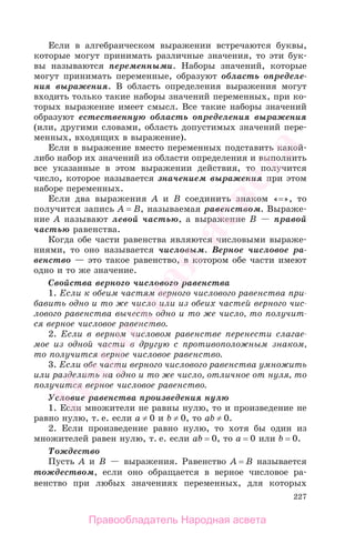 227
Если в алгебраическом выражении встречаются буквы,
которые могут принимать различные значения, то эти бук-
вы называются переменными. Наборы значений, которые
могут принимать переменные, образуют область определе-
ния выражения. В область определения выражения могут
входить только такие наборы значений переменных, при ко-
торых выражение имеет смысл. Все такие наборы значений
образуют естественную область определения выражения
(или, другими словами, область допустимых значений пере-
менных, входящих в выражение).
Если в выражение вместо переменных подставить какой-
либо набор их значений из области определения и выполнить
все указанные в этом выражении действия, то получится
число, которое называется значением выражения при этом
наборе переменных.
Если два выражения А и В соединить знаком «=», то
получится запись А = В, называемая равенством. Выраже-
ние А называют левой частью, а выражение В — правой
частью равенства.
Когда обе части равенства являются числовыми выраже-
ниями, то оно называется числовым. Верное числовое ра-
венство — это такое равенство, в котором обе части имеют
одно и то же значение.
Свойства верного числового равенства
1. Если к обеим частям верного числового равенства при-
бавить одно и то же число или из обеих частей верного чис-
лового равенства вычесть одно и то же число, то получит-
ся верное числовое равенство.
2. Если в верном числовом равенстве перенести слагае-
мое из одной части в другую с противоположным знаком,
то получится верное числовое равенство.
3. Если обе части верного числового равенства умножить
или разделить на одно и то же число, отличное от нуля, то
получится верное числовое равенство.
Условие равенства произведения нулю
1. Если множители не равны нулю, то и произведение не
равно нулю, т. е. если a ≠ 0 и b ≠ 0, то ab ≠ 0.
2. Если произведение равно нулю, то хотя бы один из
множителей равен нулю, т. е. если ab = 0, то a = 0 или b = 0.
Тождество
Пусть А и В — выражения. Равенство А = В называется
тождеством, если оно обращается в верное числовое ра-
венство при любых значениях переменных, для которых
Правообладатель Народная асвета
Народная
асвета
 