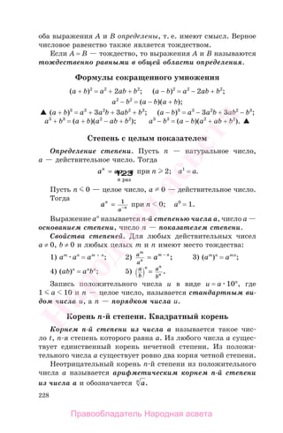 228
оба выражения А и В определены, т. е. имеют смысл. Верное
числовое равенство также является тождеством.
Если А = В — тождество, то выражения А и В называются
тождественно равными в общей области определения.
Формулы сокращенного умножения
(a + b)2
= а2
+ 2ab + b2
; (a − b)2
= а2
− 2ab + b2
;
a2
− b2
= (a − b)(a + b);
(a + b)3
= а3
+ 3a2
b + 3ab2
+ b3
; (a − b)3
= а3
− 3a2
b + 3ab2
− b3
;
а3
+ b3
= (a + b)(а2
− ab + b2
); а3
− b3
= (a − b)(а2
+ ab + b2
).
Степень с целым показателем
Определение степени. Пусть п — натуральное число,
а — действительное число. Тогда
a aa an
n
= ...
раз
123 при п 2; а1
= а.
Пусть п 0 — целое число, а 0 — действительное число.
Тогда
an
n
a
= −
1
при п 0; а0
= 1.
Выражение ап
называется п-й степенью числа а, число а —
основанием степени, число п — показателем степени.
Свойства степеней. Для любых действительных чисел
а ≠ 0, b ≠ 0 и любых целых m и п имеют место тождества:
1) am
an
= am + n
; 2) a
a
m
n
m n
a= −
; 3) (am
)n
= amn
;
4) (ab)n
= an
bn
; 5) a
b
a
b
n n
n= .
Запись положительного числа u в виде u = a 10n
, где
1 a 10 и п — целое число, называется стандартным ви-
дом числа u, а п — порядком числа u.
Корень п-й степени. Квадратный корень
Корнем п-й степени из числа а называется такое чис-
ло t, п-я степень которого равна а. Из любого числа а сущес-
твует единственный корень нечетной степени. Из положи-
тельного числа а существует ровно два корня четной степени.
Неотрицательный корень п-й степени из положительного
числа а называется арифметическим корнем п-й степени
из числа а и обозначается an
.
Правообладатель Народная асвета
Народная
асвета
 