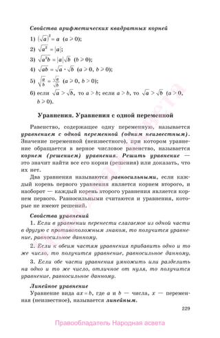 229
Свойства арифметических квадратных корней
1) a a
2
= (a 0);
2) a a2
= ;
3) a b a b2
= (b 0);
4) ab a b= (a 0, b 0);
5) a
b
a
b
= (a 0, b 0);
6) если a b, то a b; если а b, то a b (a 0,
b 0).
Уравнения. Уравнения с одной переменной
Равенство, содержащее одну переменную, называется
уравнением с одной переменной (одним неизвестным).
Значение переменной (неизвестного), при котором уравне-
ние обращается в верное числовое равенство, называется
корнем (решением) уравнения. Решить уравнение —
это значит найти все его корни (решения) или доказать, что
их нет.
Два уравнения называются равносильными, если каж-
дый корень первого уравнения является корнем второго, и
наоборот — каждый корень второго уравнения является кор-
нем первого. Равносильными считаются и уравнения, кото-
рые не имеют решений.
Свойства уравнений
1. Если в уравнении перенести слагаемое из одной части
в другую с противоположным знаком, то получится уравне-
ние, равносильное данному.
2. Если к обеим частям уравнения прибавить одно и то
же число, то получится уравнение, равносильное данному.
3. Если обе части уравнения умножить или разделить
на одно и то же число, отличное от нуля, то получится
уравнение, равносильное данному.
Линейное уравнение
Уравнение вида aх = b, где а и b — числа, х — перемен-
ная (неизвестное), называется линейным.
Правообладатель Народная асвета
Народная
асвета
 