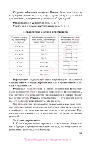 231
Теорема, обратная теореме Виета. Если для чисел х1
и х2 верны равенства х1 + х2 = −p, х1х2 = q, то х1 и х2 — корни
приведенного квадратного уравнения х2
+ pх + q = 0.
Рациональные уравнения (см. п. 2.7).
Уравнения с двумя переменными (см. п. 3.1).
Неравенства с одной переменной
Условие, которо-
му удовлетворя-
ет число х
Обозначение множества
всех чисел, удовлетворя-
ющих этому условию
Изображение этого
множества на коор-
динатной прямой
a х b (a; b)
a х b [a; b)
a х b (a; b]
a х b [a; b]
х a (− ; a)
х a (− ; a]
х a (a; + )
х a [a; + )
Неравенство, содержащее одну переменную, называется
неравенством с одной переменной или неравенством с од-
ним неизвестным.
Решением неравенства с одной переменной (неизвест-
ным) называется такое значение переменной (неизвестного),
при котором это неравенство превращается в верное число-
вое неравенство. Решить неравенство — это значит найти
все его решения или доказать, что их нет.
Два неравенства называются равносильными, если каж-
дое решение одного неравенства является решением другого,
и наоборот, т. е. если они имеют одни и те же решения. Рав-
носильными называются и неравенства, которые не имеют
решений.
Свойства неравенств
1. Если в неравенстве перенести слагаемое из одной час-
ти в другую с противоположным знаком, то получится не-
равенство, равносильное данному.
Правообладатель Народная асвета
Народная
асвета
 