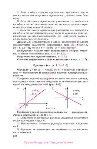 232
2. Если к обеим частям неравенства прибавить одно и
то же число, то получится неравенство, равносильное дан-
ному.
3. Если обе части неравенства умножить или разделить
на одно и то же положительное число, то получится нера-
венство, равносильное данному.
4. Если обе части неравенства умножить или разделить
на одно и то же отрицательное число и изменить знак не-
равенства на противоположный, то получится неравен-
ство, равносильное данному.
Линейным неравенством с одной переменной (с одним
неизвестным) называется неравенство вида ах b (ах b,
ах b, ах b), где а и b — числа, х — неизвестное.
Квадратное неравенство (неравенство второй степе-
ни) с одним неизвестным (см. п. 2.2—2.5).
Рациональное неравенство (см. п. 2.7.)
Система неравенств с одним неизвестным (см. п. 2.7).
Функции (см. п. 1.1—1.6)
Функция y = kx (k — число, k ≠ 0) с областью определе-
ния — множеством R называется прямой пропорциональ-
ностью.
Графиком прямой пропорциональности является прямая,
проходящая через начало координат и не совпадающая ни с
одной из координатных осей (рис. 143).
Рис. 143
Свойства прямой пропорциональности — функции, за-
данной формулой у = kx (k ≠ 0)
1. Областью определения функции является множество
действительных чисел R.
2. Множеством значений функции является множест-
во R.
3. Функция не принимает ни наибольшего, ни наимень-
шего значений.
Правообладатель Народная асвета
Народная
асвета
 