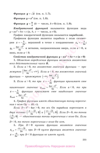 235
Функция y x= (см. п. 1.7).
Функция у = х3
(см. п. 1.8).
Функция y k
x
= (k — число, k ≠ 0) (cм. п. 1.9).
Квадратичной функцией называется функция вида
у = ах2
+ bx + c (a, b, c — числа, а ≠ 0).
График квадратичной функции называется параболой.
Графиком функции является парабола с осью симмет-
рии x b
a
= −
2
, вершиной в точке с координатами x b
a0 2
= − ;
y
ac b
a0
2
4
4
=
−
и ветвями, направленными вверх, если а 0, и
вниз, если а 0.
Свойства квадратичной функции у = ах2
+ bx + c (а ≠ 0)
1. Областью определения функции является множество
всех действительных чисел R.
2. Если а 0, то множество значений функции — про-
межуток
4
4
2
ac b
a
−
+; . Если а 0, то множество значений
функции — промежуток −
−
; .
4
4
2
ac b
a
3. Если а 0, то при x b
a
= −
2
функция принимает свое
наименьшее значение y
ac b
aнаим =
−4
4
2
. Если а 0, то при
x b
a
= −
2
функция принимает свое наибольшее значение
y
ac b
aнаиб =
−4
4
2
.
4. График функции имеет единственную точку пересече-
ния с осью Оу — (0; с).
Если D = b2
− 4ac 0, то ось Ох парабола пересекает в
двух точках
− −b D
a2
0; и
− +b D
a2
0; . Если D = 0, то точка
−b
a2
0; — единственная точка пересечения с осью Ох. Если
D 0, то точек пересечения с осью Ох нет.
5. При D 0 нулями функции являются значения
x
b D
a1 2 2, ;=
− ±
при D = 0 нулем функции является значение
x b
a
= −
2
; при D 0 функция не имеет нулей.
Правообладатель Народная асвета
Народная
асвета
 