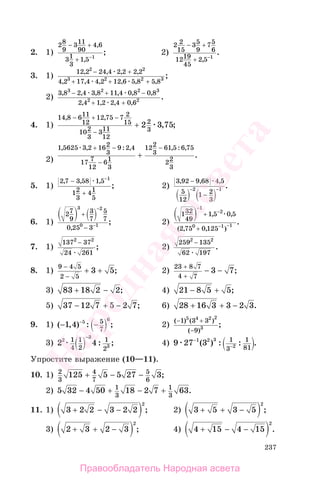 237
2. 1)
28
9
311
90
4 6
31
3
1 5 1
− +
+ −
,
,
; 2)
2 2
15
35
9
75
6
1219
45
2 5 1
− +
+ −
,
.
3. 1)
12 2 24 4 2 2 2 2
4 2 17 4 4 2 12 6 5 8 5 8
2 2
3 2 2 3
, , , ,
, , , , , ,
;
− +
+ + +
2)
3 8 2 4 3 8 11 4 0 8 0 8
2 4 1 2 2 4 0 6
3 2 2 3
2 2
, , , , , ,
, , , ,
.
− + −
+ +
4. 1)
14 8 611
12
12 75 7 2
15
102
3
311
12
2
3
2 3 75
, ,
, ;
− + −
−
+
2)
1 5625 3 2 162
3
9 2 4
17 7
12
61
3
122
3
61 5 6 75
22
3
, , : , , : ,
.
+ −
−
−
+
5. 1)
2 7 3 58 1 5
12
3
41
5
1
, , ,
;
−
+
−
2)
3 92 9 68 4 5
5
12
1 2
3
2 1
, , ,
.
−
−
− −
6. 1)
27
9
3
7
5
7
0 25 3
3 2
0 1
+
−
−
−
,
; 2)
132
49
1 5 0 5
2 75 0 125
1
2
0 1 1
−
−
− −
+
+
, ,
( , , )
.
7. 1)
137 37
24 261
2 2
−
; 2)
259 135
62 197
2 2
−
.
8. 1)
9 4 5
2 5
3 5
−
−
+ + ; 2)
23 8 7
4 7
3 7
+
+
− − ;
3) 83 18 2 2+ − ; 4) 21 8 5 5− + ;
5) 37 12 7 5 2 7− + − ; 6) 28 16 3 3 2 3+ + − .
9. 1) ( , ) : ;− −−
1 4 5 65
7
2)
( ) ( )
( )
;
− +
−
1 3 3
9
5 4 2 2
3
3) 2 42
3
3
1
4
1
2
1
2
−
: ; 4) 9 27 31 2 3
2
1
3
1
81
−
−( ) : : .
Упростите выражение (10—11).
10. 1) 2
3
4
7
5
6
125 5 5 27 3+ − − ;
2) 5 32 4 50 18 2 7 631
3
1
3
− + − + .
11. 1) 3 2 2 3 2 2
2
+ − − ; 2) 3 5 3 5
2
+ + − ;
3) 2 3 2 3
2
+ + − ; 4) 4 15 4 15
2
+ − − .
Правообладатель Народная асвета
Народная
асвета
 
