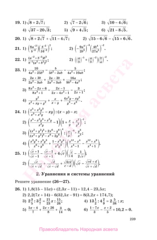 239
19. 1) 8 2 7+ ; 2) 7 2 6− ; 3) 10 4 6− ;
4) 37 20 3− ; 5) 9 4 5+ ; 6) 21 8 5− .
20. 1) 8 2 7 11 4 7+ + − ; 2) 15 6 6 15 6 6− − + .
21. 1) 8
16
2
3
2
3
2
a
b
b−
−
−
− ; 2) −
− −
9
2
4
27
4
3
3 4
5
2
a
b
b
a
.
22. 1) ( )
( )
;
a b b
b a b
− −
−
+
+
2 2 3
1 2 2 2
2) a
b
a
b
b
a
− − −
+
1 2 2
.
23. 1) 10
4 25 5 2
5
4 102 2 2 2
a b
b
b ab a ab− − +
− − ;
2) 2 3
2 3
2 3
2 3
16
9 42 2 2 2
a b
a ab
a b
a ab
a
b a
+
−
−
+ −
+ + ;
3) 8 2 6
8 1
2 1
2 4 1
3
2 1
2
3 2
x x
x
x
x x x
− +
+
−
− − +
− − ;
4)
y
x xy y
x
x y
x y xy
y x
2
2 2
2 2
3 3
4
+ + −
−
−
+ + .
24. 1)
x x y
x x y
xy x y x
5 2 3
3 2
+
+
− − −: ( ) ;
2)
x x y x y
x y
x
y
x
y
5 2 3 2
2
2
2
1
1 1
− +
− + +
−
;
3)
( )
( )
: ;
x y x y
x y x y
x
y
y
x
2 2 3 6 6
2 2 3 6 6
4
6 3
3
2
2
+ + −
+ − +
−
4)
x y x y
x y
x y
x y
x x
x
x x
x
3 9 9 3
6 6
6 6
3 3
12 4
4
12 8
4
1
1 1
+
+
− −
−
+
+
+ − .
25. 1)
с
с
с
с
с
с
с
+
−
−
+
− + −
1
1
1
1 4
1
2
4 ;
2) с
с d
d
с d
сd
с d
сd d
с d
с
+ − −
+
+
+ + −4
.
2. Уравнения и системы уравнений
Решите уравнение (26—27).
26. 1) 1,8(15 − 15x) + (2,3x − 11) = 12,4 − 23,5x;
2) 2,2(7x + 14) − 6(32,5x − 91) = 8(3,2x + 174,7);
3) 2 33
5
2
7
21
23
15
26
: : ;= x 4) 13 4 21
2
2
9
5
38
: : ;= x
5)
5 4
7
2 26
8
3
14
0
x x− +
+ + = ; 6)
1 7
3
2
5
10 2 0
− +
− + =
x x
, .
Правообладатель Народная асвета
Народная
асвета
 