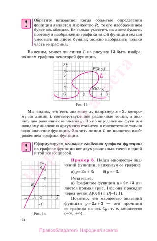 24
Обратите внимание: когда областью определения
функции является множество R, то его изображением
будет ось абсцисс. Ее нельзя уместить на листе бумаги,
поэтому и изображение графика такой функции нельзя
уместить на листе бумаги; можно изобразить только
часть ее графика.
Выясним, может ли линия L на рисунке 13 быть изобра-
жением графика некоторой функции.
Рис. 13
Мы видим, что есть значение х, например х = 3, которо-
му на линии L соответствуют две различные точки, а зна-
чит, два различных значения у. Но по определению функции
каждому значению аргумента ставится в соответствие только
одно значение функции. Значит, линия L не является изоб-
ражением графика функции.
Сформулируем основное свойство графика функции:
на графике функции нет двух различных точек с одной
и той же абсциссой.
Пример 3. Найти множество зна-
чений функции, используя ее график:
а) у = 2х + 3; б) у = −3.
Решение.
а) Графиком функции у = 2х + 3 яв-
ляется прямая (рис. 14); она проходит
через точки А(0; 3) и В(−1; 1).
Понятно, что множество значений
функции у = 2х + 3 — это проекция
ее графика на ось Оу, т. е. множество
(− ; + ).Рис. 14
Правообладатель Народная асвета
Народная
асвета
 
