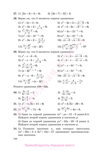 240
27. 1) 2 3 4 8x − + = ; 2) 3 7 12 3x + − = .
28. Верно ли, что 2 является корнем уравнения:
1) x2
− 3x + 2 = 0; 2) x x x2
3 2 3 0– ;+ + − =
3) x x
x
2
3 2 01
2
− + + =
−
; 4) x x x2
2 3 2 0+ − − − = ;
5)
x x
x
2
3 2
2
0
− +
−
= ; 6) (x2
− 3x + 2)x + 2
= 0;
7) (x2
+ 3x − 2)x − 2
= 0; 8) (x2
− 3x + 2)x − 2
= 0;
9) x x
x
x
2
3 2
2
2
− + =
−
−
; 10) x x− − =2 3 0;
11)
( )
( ) ;
x
x
x
−
−
= −
2
2
3
2
2 12)
x x
x
x228 2006
17
2
5
3
0
−
+
−
=
( )
?
29. Верно ли, что 3 является корнем уравнения:
1) x2
− x − 6 = 0; 2) x2
− x − 6 + x − 3 = 0;
3) x2
− x − 6 + 1
92
x −
= 0; 4) x2
− 6 − x − 1 − x = 0;
5)
x x
x x
2
2
6
2 3
0
− −
− −
= ; 6) (x2
− x − 6)x + 3
= 0;
7) ( ) ;x x x
− =− −
3 0
2
6
8) (x2
− x − 6)x − 3
= 0;
9) x x
x
x
2
6
3
3
− − =
−
−
; 10) 2 3 0− − =x x ;
11)
( )
( ) ;
x
x
x
−
−
= −
3
3
3
2
3 12)
x
x x x
+
+ −
+ =
2
3
4
9
1
2 ?
Решите уравнение (30—32).
30. 1)
2 3
3 1 7
1
x
x
−
−
=
,
; 2)
5 3
2 2 3
1
−
− +
=
x
x ,
;
3)
2 8
3 5
5
x
x
−
+
= − ; 4)
6 4
5 2
2
x
x
+
+
= .
31. 1) x x2
4 3 11 0− + = ; 2) x x2
2 5 20 0+ − = .
32. 1)
5 3
2
2
7 6
x x
x
−
= − ; 2)
3 8
5
2
4 3
x x
x
+
= + .
33. 1) Один из корней уравнения 4х2
− px + 21 = 0 равен 0,5.
Найдите второй корень уравнения и значение р.
2) Один из корней уравнения рх2
− 53х − 28 = 0 равен 4.
Найдите второй корень уравнения и значение р.
34. 1) Укажите значения х, при которых трехчлены
5х2
+ 28х + 3 и 6х2
+ 43х + 27 принимают противополож-
ные значения.
Правообладатель Народная асвета
Народная
асвета
 
