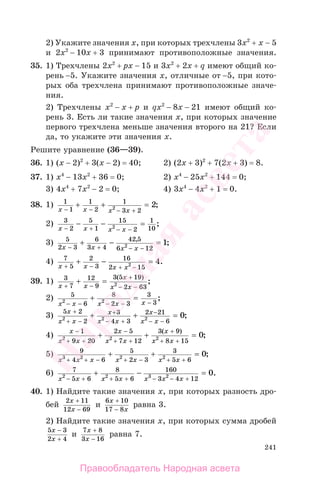 241
2) Укажите значения х, при которых трехчлены 3х2
+ х − 5
и 2х2
− 10х + 3 принимают противоположные значения.
35. 1) Трехчлены 2х2
+ рх − 15 и 3х2
+ 2х + q имеют общий ко-
рень −5. Укажите значения х, отличные от −5, при кото-
рых оба трехчлена принимают противоположные значе-
ния.
2) Трехчлены х2
− х + р и qx2
− 8х − 21 имеют общий ко-
рень 3. Есть ли такие значения х, при которых значение
первого трехчлена меньше значения второго на 21? Если
да, то укажите эти значения х.
Решите уравнение (36—39).
36. 1) (x − 2)2
+ 3(x − 2) = 40; 2) (2x + 3)2
+ 7(2x + 3) = 8.
37. 1) x4
− 13x2
+ 36 = 0; 2) x4
− 25x2
+ 144 = 0;
3) 4x4
+ 7x2
− 2 = 0; 4) 3x4
− 4x2
+ 1 = 0.
38. 1) 1
1
1
2
1
3 22 2
x x x x− − − +
+ + = ;
2) 3
2
5
1
15
2
1
102x x x x− + − −
− − = ;
3) 5
2 3
6
3 4
42 5
6 122 1
x x x x− + − −
+ − =,
;
4) 7
5
2
3
16
2 152 4
x x x x+ − + −
+ − = .
39. 1) 3
7
12
9
3 5 19
2 632x x
x
x x+ −
+
− −
+ =
( )
;
2) 5
6
8
2 3
3
32 2
x x x x x− − − − −
+ = ;
3)
5 2
2
3
4 3
2 21
62 2 2 0
x
x x
x
x x
x
x x
+
+ −
+
− +
−
− −
+ + = ;
4)
x
x x
x
x x
x
x x
−
+ +
−
+ +
+
+ +
+ + =
1
9 20
2 5
7 12
3 9
8 152 2 2 0
( )
;
5) 9
4 6
5
2 3
3
5 63 2 2 2 0
x x x x x x x+ + − + − + +
+ + = ;
6) 7
5 6
8
5 6
160
3 4 122 2 3 2 0
x x x x x x x− + + + − − +
+ − = .
40. 1) Найдите такие значения х, при которых разность дро-
бей
2 11
12 69
x
x
+
−
и
6 10
17 8
x
x
+
−
равна 3.
2) Найдите такие значения х, при которых сумма дробей
5 3
2 4
x
x
−
+
и
7 8
3 16
x
x
+
−
равна 7.
Правообладатель Народная асвета
Народная
асвета
 