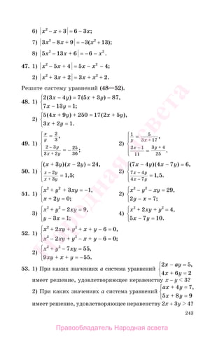 243
6) x x x2
3 6 3− −+ = ;
7) 3 8 9 3 132 2
x x x− + = − +( );
8) 5 13 6 62 2
x x x− + = − − .
47. 1) x x x x2 2
5 4 5 4− + = − − ;
2) x x x x2 2
3 2 3 2+ + = + + .
Решите систему уравнений (48—52).
48. 1)
2 3 4 7 5 3 87
7 13 1
( ) ( ) ,
;
x y x y
x y
− = + −
− =
⎧
⎨
⎩
2)
5 4 9 250 17 2 5
3 2 1
( ) ( ),
.
x y x y
x y
+ + = +
+ =
⎧
⎨
⎩
49. 1)
x
y
y
x y
=
= −
−
+
2
3
2 3
3 2
25
36
,
;
⎧
⎨
⎪
⎩
⎪
2)
1 5
3 17
2 1
11
3 4
25
y x
x y
=
=
+
− +
,
.
⎧
⎨
⎪
⎩
⎪
50. 1)
( )( ) ,
, ;
x y x y
x y
x y
+ − =
=
−
+
3 2 24
1 5
2
3
⎧
⎨
⎪
⎩⎪
2)
( )( ) ,
, .
7 4 4 7 6
1 5
7 4
4 7
x y x y
x y
x y
− − =
=
−
−
⎧
⎨
⎪
⎩⎪
51. 1)
x y xy
x y
2 2
3 1
2 0
+ + = −
+ =
,
;
⎧
⎨
⎩
2)
x y xy
y x
2 2
29
2 7
− − =
− =
,
;
⎧
⎨
⎩
3)
x y xy
y x
2 2
2 9
3 1
+ − =
− =
,
;
⎧
⎨
⎩
4)
x xy y
x y
2 2
2 4
5 7 10
+ + =
− =
,
.
⎧
⎨
⎩
52. 1)
x xy y x y
x xy y x y
2 2
2 2
2 6 0
2 6 0
+ + + + − =
− + − + − =
,
;
⎧
⎨
⎪
⎩⎪
2)
x y xy
xy x y
2 2
7 55
9 55
+ − =
+ + = −
,
.
⎧
⎨
⎩
53. 1) При каких значениях а система уравнений
2 5
4 6 2
x ay
x y
− =
+ =
,⎧
⎨
⎩
имеет решение, удовлетворяющее неравенству x − y 3?
2) При каких значениях а система уравнений
ax y
x y
+ =
+ =
4 7
5 8 9
,⎧
⎨
⎩
имеет решение, удовлетворяющее неравенству 2x + 3y 4?
Правообладатель Народная асвета
Народная
асвета
 