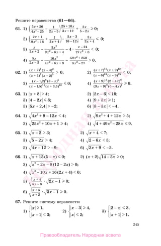 245
Решите неравенство (61—66).
61. 1)
5 26
4 25
1
2 5
25 10
3 12
2
5 22
0
x
x x
x
x
x
x
+
− −
+
+ −
− + ;
2)
2 1
9 16
1
3 4
5 3
16 12
3
3 42
0
x
x x
x
x
x
x
+
− +
−
− +
+ − ;
3)
x
x
x
x x
x
x3 2
3
9 6 4
24
27 8
2
2 34 0+ − +
−
+
− − ;
4)
5
2 3
10
4 6 9
59 250
8 27
2
2
2
3 0
x
x
x
x x
x
x− + +
+
−
− − .
62. 1)
( ) ( )
( ) ( )
;
x x
x x
+ −
+ −
2 4
5 2
3 2
7 5
0 2)
( ) ( )
( ) ( )
;
x x
x x
+ +
− −
7 9
6 8
11 12
24 25 0
3)
( , ) ( )
( , ) ( , )
;
x x
x x
− −
− +
1 2 3
1 5 3 6
8 5
11 13 0 4)
( ) ( )
( ) ( )
.
x x
x x
+ +
+ −
9 2 4
3 9 6 4
17 6
3 2 0
63. 1) x + 8 4; 2) 2 6 10x − ;
3) 4 2 8− x ; 4) 9 3 1+ x ;
5) 5 2 4 2x + −, ; 6) 8 3 4− −x .
64. 1) 4 9 12 42
x x+ − ; 2) 9 4 12 52
x x+ + ;
3) 25 10 1 42
x x+ + ; 4) 4 49 28 92
+ −x x .
65. 1) x − 2 3; 2) x + 4 7;
3) 5 2 4− x ; 4) 2 6 5− x ;
5) 4 12 9x − − ; 6) 3 9 2x + − .
66. 1) x x+ −15 5 0( ) ; 2) ( ) ;x x+ −2 14 5 0
3) x x x2
2 8 12 2 0+ − −( ) ;
4) x x x2
10 16 2 4 0− + +( ) ;
5)
x
x
x
+
−
−
4
5 8
2 1 0;
6)
x
x
x
+
+
−
5
2
3 1 0.
67. Решите систему неравенств:
1)
x
x
1
1 3
,
;−
⎧
⎨
⎪
⎩⎪
2)
x
x
− 3 4
2
,
;
⎧
⎨
⎪
⎩⎪
3)
2 3
1 1
−
+
x
x
,
.
⎧
⎨
⎪
⎩⎪
Правообладатель Народная асвета
Народная
асвета
 
