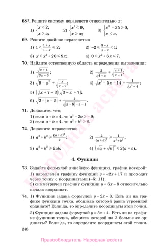 246
68*. Решите систему неравенств относительно х:
1)
x
x a
2,
;
⎧
⎨
⎩
2)
x
x a
2
9,
;
⎧
⎨
⎩
3)
x
x a
2
25 0− ,
.
⎧
⎨
⎩
69. Решите двойное неравенство:
1) 1 2
1
1
+
−
x
x
; 2) −
+
2 1
3
2
− x
x
;
3) x x x2
20 9+ ; 4) 0 6 72
x x+ .
70. Найдите естественную область определения выражения:
1)
x
x
+
−
4
3 6
; 2) 2
4
1
1−
+
−
+
x
x
x
;
3) 9 2
2
− +
−
x x
x
; 4) x x
x
2
5 14
1
42
− − +
−
;
5) x x+ − − +7 3 3 7 ;
6) 2 5
1
6 1 1
− − +
− − −
x
x
.
71. Докажите, что:
1) если a + b = 4, то a2
− 2b − 9;
2) если a − b = 4, то a2
+ b2
8.
72. Докажите неравенство:
1) a b
a b2 2
2
2
+
+( )
; 2) 2 1
2 2 2( )
;
a b a b+ +
3) a b ab2 2
2+ ; 4) a b a b+ +
2
2( ).
4. Функции
73. Задайте формулой линейную функцию, график которой:
1) параллелен графику функции у = −2x + 17 и проходит
через точку с координатами (−5; 11);
2) симметричен графику функции у = 5x − 8 относительно
начала координат.
74. 1) Функция задана формулой у = 2x − 3. Есть ли на гра-
фике функции точка, абсцисса которой равна утроенной
ординате? Если да, то определите координаты этой точки.
2) Функция задана формулой у = 5x + 4. Есть ли на графи-
ке функции точка, абсцисса которой на 2 больше ее ор-
динаты? Если да, то определите координаты этой точки.
Правообладатель Народная асвета
Народная
асвета
 