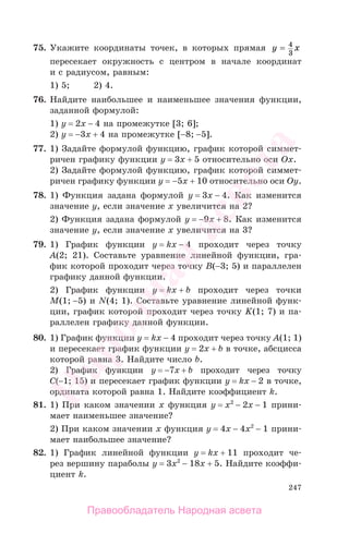 247
75. Укажите координаты точек, в которых прямая y x= 4
3
пересекает окружность с центром в начале координат
и с радиусом, равным:
1) 5; 2) 4.
76. Найдите наибольшее и наименьшее значения функции,
заданной формулой:
1) у = 2x − 4 на промежутке [3; 6];
2) у = −3x + 4 на промежутке [−8; −5].
77. 1) Задайте формулой функцию, график которой симмет-
ричен графику функции у = 3x + 5 относительно оси Ох.
2) Задайте формулой функцию, график которой симмет-
ричен графику функции у = −5x + 10 относительно оси Оу.
78. 1) Функция задана формулой у = 3x − 4. Как изменится
значение у, если значение х увеличится на 2?
2) Функция задана формулой у = −9x + 8. Как изменится
значение у, если значение х увеличится на 3?
79. 1) График функции у = kx − 4 проходит через точку
A(2; 21). Составьте уравнение линейной функции, гра-
фик которой проходит через точку B(−3; 5) и параллелен
графику данной функции.
2) График функции у = kx + b проходит через точки
М(1; −5) и N(4; 1). Составьте уравнение линейной функ-
ции, график которой проходит через точку K(1; 7) и па-
раллелен графику данной функции.
80. 1) График функции у = kx − 4 проходит через точку А(1; 1)
и пересекает график функции у = 2x + b в точке, абсцисса
которой равна 3. Найдите число b.
2) График функции у = −7x + b проходит через точку
C(−1; 15) и пересекает график функции у = kx − 2 в точке,
ордината которой равна 1. Найдите коэффициент k.
81. 1) При каком значении х функция у = x2
− 2x − 1 прини-
мает наименьшее значение?
2) При каком значении х функция у = 4x − 4x2
− 1 прини-
мает наибольшее значение?
82. 1) График линейной функции у = kx + 11 проходит че-
рез вершину параболы у = 3x2
− 18x + 5. Найдите коэффи-
циент k.
Правообладатель Народная асвета
Народная
асвета
 
