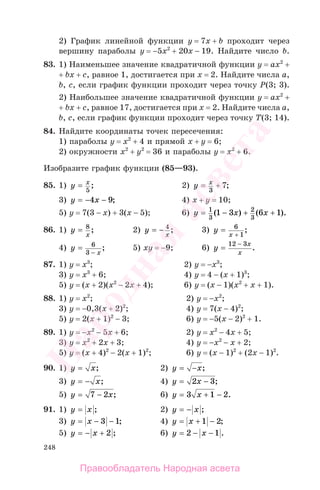 248
2) График линейной функции у = 7x + b проходит через
вершину параболы у = −5x2
+ 20x − 19. Найдите число b.
83. 1) Наименьшее значение квадратичной функции у = аx2
+
+ bx + с, равное 1, достигается при x = 2. Найдите числа а,
b, с, если график функции проходит через точку Р(3; 3).
2) Наибольшее значение квадратичной функции у = аx2
+
+ bx + с, равное 17, достигается при x = 2. Найдите числа а,
b, с, если график функции проходит через точку Т(3; 14).
84. Найдите координаты точек пересечения:
1) параболы у = x2
+ 4 и прямой x + у = 6;
2) окружности x2
+ у2
= 36 и параболы у = x2
+ 6.
Изобразите график функции (85—93).
85. 1) y x
=
5
; 2) y x
= +
3
7;
3) y x= − −4 9; 4) x + у = 10;
5) у = 7(3 − x) + 3(x − 5); 6) y x x= − + +1
3
2
3
1 3 6 1( ) ( ).
86. 1) y
x
= 8
; 2) y
x
= − 4
; 3) y
x
=
+
6
1
;
4) y
x
=
−
6
3
; 5) xу = −9; 6) y
x
x
=
−12 3
.
87. 1) у = x3
; 2) у = −x3
;
3) у = x3
+ 6; 4) у = 4 − (x + 1)3
;
5) у = (x + 2)(x2
− 2x + 4); 6) у = (x − 1)(x2
+ x + 1).
88. 1) y = x2
; 2) y = −x2
;
3) y = −0,3(x + 2)2
; 4) y = 7(x − 4)2
;
5) y = 2(x + 1)2
− 3; 6) y = −5(x − 2)2
+ 1.
89. 1) y = −x2
− 5x + 6; 2) y = x2
− 4x + 5;
3) y = x2
+ 2x + 3; 4) y = −x2
− x + 2;
5) y = (x + 4)2
− 2(x + 1)2
; 6) y = (x − 1)2
+ (2x − 1)2
.
90. 1) y x= ; 2) y x= − ;
3) y x= − ; 4) y x= −2 3;
5) y x= −7 2 ; 6) y x= + −3 1 2.
91. 1) y x= ; 2) y x= − ;
3) y x= − −3 1; 4) y x= + −1 2;
5) y x= − + 2 ; 6) y x= − −2 1 .
Правообладатель Народная асвета
Народная
асвета
 