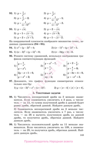 249
92. 1) y
x
= 1
2 ; 2) y
x
= 1
3 ;
3) y
x
= +1
2 2; 4) y
x
= −
−
1
1 2 1
( )
;
5) y
x
=
+
1
3 3
( )
; 6) y
x
= −
+
1
1 3 2
( )
.
93. 1) y x= ; 2) y x= −2 ;
3) y x= + −1 1; 4) y x= + 3;
5) y x= + +2 1; 6) y x= − −1 2.
На координатной плоскости изобразите множество точек, за-
данных уравнением (94—95).
94. 1) x2
+ (y − 2)2
= 4; 2) (x − 1)2
+ (y + 2)2
= 5.
95. 1) (x − 3)2
+ (y + 5)2
= 0; 2) (x − 3)(y + 5) = 0.
96. Решите систему уравнений, используя изображения гра-
фиков соответствующих функций:
1)
y
y x
x
=
=
⎧
⎨
⎪
⎩⎪
1
3
,
;
2)
y x
y
x
= −
=
⎧
⎨
⎪
⎩⎪
2
7
1
,
;
3)
y
y
x
x
= −
+ =
⎧
⎨
⎪
⎩⎪
2
0
3
4
,
;
4)
2 1 0
22
y x
y x
− + =
= +
⎧
⎨
⎩
,
;
5)
y x
xy
=
=
⎧
⎨
⎩
3
5
,
;
6)
y x
y x
− + =
= − +
⎧
⎨
⎩
3 4 0
22
,
.
97. Докажите, что график функции симметричен относи-
тельно оси Оу:
1) y = (x − 3)4
+ x2
+ (x + 3)4
; 2) y x x x= − + + +4 4 .
5. Текстовые задачи
98. 1) Числитель несократимой дроби на 2 меньше знаме-
нателя. Если знаменатель увеличить в 3 раза, а числи-
тель — на 13, то сумма полученной дроби и данной будет
равна дроби, обратной данной. Найдите данную дробь.
2) Знаменатель несократимой дроби на 3 меньше чис-
лителя. Если знаменатель увеличить в 7 раз, а числи-
тель — на 26 и вычесть полученную дробь из данной
дроби, то получится дробь, обратная данной. Найдите
данную дробь.
99. 1) Числитель положительной дроби на 11 меньше зна-
менателя. Если числитель увеличить на 139, а знамена-
тель — на 29, то получится дробь, обратная данной. Най-
дите данную дробь.
Правообладатель Народная асвета
Народная
асвета
 
