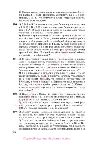 250
2) Сумма числителя и знаменателя положительной дро-
би равна 17. Если числитель увеличить на 31, а зна-
менатель на 37, то получится дробь, обратная данной.
Найдите данную дробь.
100. 1) В 9 А и 9 Б классах в два раза больше учеников, чем
в 9 В. В 9 Б и 9 В классах в три раза больше учеников,
чем в 9 А. В каком из трех классов наименьшее число
учеников, а в каком — наибольшее?
2) Имеется три коробки — синяя, красная и белая —
разной вместимости. Если удвоить объем синей коробки
и утроить объем красной, то их общий объем превзошел
бы объем белой коробки в 4 раза. А если объем синей
коробки утроить и в пять раз увеличить объем белой ко-
робки, то их общий объем в шесть раз превзойдет объем
красной коробки. У какой коробки наименьший объем,
а у какой — наибольший?
101. 1) В типографии тираж книги упаковывают в пачки.
Если в каждую пачку укладывать на 4 книги больше,
то пачек окажется на 300 меньше, а если число книг в
пачке уменьшить на 4, то пачек станет на 500 больше.
Сколько книг в одной пачке и какой тираж книги?
2) На хлебозаводе в коробки укладывают одно и то же
число пирожных. Если в каждую коробку укладывать
на 2 пирожных меньше, то коробок потребуется на
6 больше, а если в каждый набор класть на 2 пирожных
больше, то число коробок уменьшится на 5. Сколько
всего изготовлено пирожных и сколько пирожных в од-
ном наборе?
102. 1) Коля старше Светы на один год. Произведение их
возрастов равно 420, а сумма их возрастов на 5 меньше
возраста Колиной мамы. Сколько ей лет?
2) Дачный участок Веры Павловны прямоугольной фор-
мы, причем полупериметр его равен 44 м, а площадь —
480 м2
. Каковы ширина и длина участка?
103. 1) Между двумя классами распределили 18 билетов
на концерт. Сколько билетов получил каждый класс,
если известно, что произведение этих чисел равно 72?
2) Степа для дневника наблюдений по географии запи-
сал температуру воздуха на улице в 6 ч и в 12 ч. Ка-
ковы могли быть показания термометра, если разность
записанных чисел равна 3, а их произведение равно 54?
Правообладатель Народная асвета
Народная
асвета
 