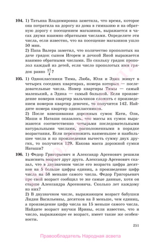 251
104. 1) Татьяна Владимировна заметила, что время, которое
она потратила на дорогу из дома в гимназию и на обрат-
ную дорогу с посещением магазинов, выражается в ча-
сах двумя взаимно обратными числами. Определите эти
числа, если известно, что на посещение магазинов ушло
50 мин.
2) Папа Валера заметил, что количество прополотых на
даче грядок сыном Игорем и дочкой Яной выражается
взаимно обратными числами. По скольку грядок пропо-
лол каждый из детей, если число прополотых ими гря-
док равно 17
4
?
105. 1) Одноклассники Тима, Люба, Юля и Эдик живут в
четырех соседних квартирах, номера которых — после-
довательные числа. Номер квартиры Тимы — самый
маленький, а Эдика — самый большой. Если произве-
дение номеров квартир мальчиков сложить с произведе-
нием номеров квартир девочек, то получится 142. Най-
дите номера квартир одноклассников.
2) После взвешивания дорожных сумок Кати, Оли,
Маши и Наташи оказалось, что массы их сумок выра-
жаются соответственно четырьмя последовательными
натуральными числами, расположенными в порядке
возрастания. Если перемножить наименьшее и наиболь-
шее числа и из произведения вычесть сумму двух дру-
гих, то получится 129. Какова масса дорожной сумки
Наташи?
106. 1) Федор Григорьевич и Александр Арсенович решили
выяснить возраст друг друга. Александр Арсенович ска-
зал, что в двузначном числе его возраста цифра десят-
ков на 5 больше цифры единиц, а произведение цифр
числа на 58 меньше самого числа. Федор Григорьевич
про свой возраст сообщил те же самые данные, хотя он
старше Александра Арсеновича. Сколько лет каждому
из них?
2) В двузначном числе, выражающем возраст бабушки
Лидии Васильевны, десятков на 3 меньше, чем единиц,
а произведение цифр числа на 15 меньше самого числа.
Найдите возраст внучки Ирины, если известно, что и
число, выражающее ее возраст, имеет такие же особен-
ности.
Правообладатель Народная асвета
Народная
асвета
 