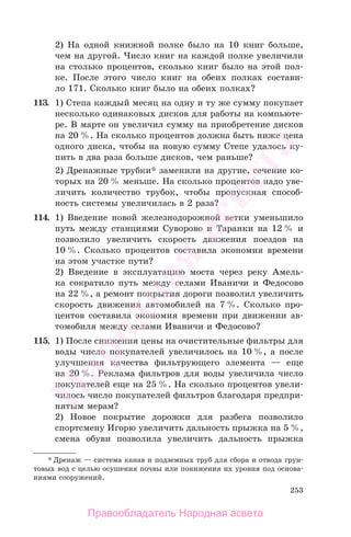 253
2) На одной книжной полке было на 10 книг больше,
чем на другой. Число книг на каждой полке увеличили
на столько процентов, сколько книг было на этой пол-
ке. После этого число книг на обеих полках состави-
ло 171. Сколько книг было на обеих полках?
113. 1) Степа каждый месяц на одну и ту же сумму покупает
несколько одинаковых дисков для работы на компьюте-
ре. В марте он увеличил сумму на приобретение дисков
на 20 %. На сколько процентов должна быть ниже цена
одного диска, чтобы на новую сумму Степе удалось ку-
пить в два раза больше дисков, чем раньше?
2) Дренажные трубки* заменили на другие, сечение ко-
торых на 20 % меньше. На сколько процентов надо уве-
личить количество трубок, чтобы пропускная способ-
ность системы увеличилась в 2 раза?
114. 1) Введение новой железнодорожной ветки уменьшило
путь между станциями Суворово и Таранки на 12 % и
позволило увеличить скорость движения поездов на
10 %. Сколько процентов составила экономия времени
на этом участке пути?
2) Введение в эксплуатацию моста через реку Амель-
ка сократило путь между селами Иваничи и Федосово
на 22 %, а ремонт покрытия дороги позволил увеличить
скорость движения автомобилей на 7 %. Сколько про-
центов составила экономия времени при движении ав-
томобиля между селами Иваничи и Федосово?
115. 1) После снижения цены на очистительные фильтры для
воды число покупателей увеличилось на 10 %, а после
улучшения качества фильтрующего элемента — еще
на 20 %. Реклама фильтров для воды увеличила число
покупателей еще на 25 %. На сколько процентов увели-
чилось число покупателей фильтров благодаря предпри-
нятым мерам?
2) Новое покрытие дорожки для разбега позволило
спортсмену Игорю увеличить дальность прыжка на 5 %,
смена обуви позволила увеличить дальность прыжка
* Дренаж — система канав и подземных труб для сбора и отвода грун-
товых вод с целью осушения почвы или понижения их уровня под основа-
ниями сооружений.
Правообладатель Народная асвета
Народная
асвета
 