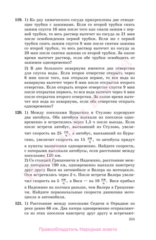 255
119. 1) Ко дну химического сосуда прикреплены две отводя-
щие трубки с зажимами. Если со второй трубки снять
зажим спустя 16 мин после того как сняли зажим с пер-
вой трубки, то весь раствор вытечет из сосуда за 21 мин
после освобождения первой трубки. Если же с первой
трубки снять зажим спустя 8 мин после снятия зажима
со второй трубки, то весь раствор вытечет из сосуда за
20 мин после снятия зажима со второй трубки. За какое
время вытечет раствор, если обе трубки освободить от
зажимов одновременно?
2) В дне большого аквариума имеются два отверстия
для спуска воды. Если второе отверстие открыть через
6 мин после того, как открыли первое, то вся вода из
аквариума вытечет через 6 мин после открытия второго
отверстия. Если открыть второе отверстие спустя 9 мин
после открытия первого, то вся вода вытечет через 4 мин
после открытия второго отверстия. За какое время выте-
чет вся вода из аквариума, если оба отверстия открыть
одновременно?
120. 1) Между поселками Бурыгино и Стулово курсируют
два автобуса. Оба автобуса выехали из поселков одно-
временно и встретились через 1,5 ч после выезда. Если
после встречи автобус, выехавший из Стулово, увели-
чит скорость на 25 км
ч
, а автобус, выехавший из Буры-
гино, увеличит скорость на 15 км
ч
, то автобусы придут
в пункты назначения одновременно. Найдите скорости,
с которыми выезжали автобусы, если расстояние между
поселками 120 км.
2) Со станций Грицкевичи и Надежино, расстояние меж-
ду которыми 190 км, одновременно выехали навстречу
друг другу Вася на автомобиле и Валера на мотоцикле.
Они встретились через 2 ч. После встречи Валера увели-
чил скорость на 5 км
ч
, а Вася — на 10 км
ч
. Вася прибыл
в Надежино на полчаса раньше, чем Валера в Грицкеви-
чи. Найдите первоначальные скорости движения мото-
цикла и автомобиля.
121. 1) Расстояние между поселками Седичи и Отрадное по
реке равно 66 км. Два катера одновременно отправляют-
ся из этих поселков навстречу друг другу и встречают-
Правообладатель Народная асвета
Народная
асвета
 