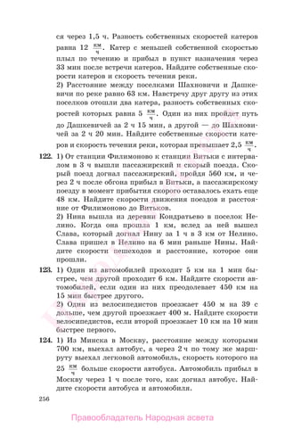 256
ся через 1,5 ч. Разность собственных скоростей катеров
равна 12 км
ч
. Катер с меньшей собственной скоростью
плыл по течению и прибыл в пункт назначения через
33 мин после встречи катеров. Найдите собственные ско-
рости катеров и скорость течения реки.
2) Расстояние между поселками Шахновичи и Дашке-
вичи по реке равно 63 км. Навстречу друг другу из этих
поселков отошли два катера, разность собственных ско-
ростей которых равна 5 км
ч
. Один из них пройдет путь
до Дашкевичей за 2 ч 15 мин, а другой — до Шахнови-
чей за 2 ч 20 мин. Найдите собственные скорости кате-
ров и скорость течения реки, которая превышает 2,5 км
ч
.
122. 1) От станции Филимоново к станции Витьки с интерва-
лом в 3 ч вышли пассажирский и скорый поезда. Ско-
рый поезд догнал пассажирский, пройдя 560 км, и че-
рез 2 ч после обгона прибыл в Витьки, а пассажирскому
поезду в момент прибытия скорого оставалось ехать еще
48 км. Найдите скорости движения поездов и расстоя-
ние от Филимоново до Витьков.
2) Нина вышла из деревни Кондратьево в поселок Не-
лино. Когда она прошла 1 км, вслед за ней вышел
Слава, который догнал Нину за 1 ч в 3 км от Нелино.
Слава пришел в Нелино на 6 мин раньше Нины. Най-
дите скорости пешеходов и расстояние, которое они
прошли.
123. 1) Один из автомобилей проходит 5 км на 1 мин бы-
стрее, чем другой проходит 6 км. Найдите скорости ав-
томобилей, если один из них преодолевает 450 км на
15 мин быстрее другого.
2) Один из велосипедистов проезжает 450 м на 39 с
дольше, чем другой проезжает 400 м. Найдите скорости
велосипедистов, если второй проезжает 10 км на 10 мин
быстрее первого.
124. 1) Из Минска в Москву, расстояние между которыми
700 км, выехал автобус, а через 2 ч по тому же марш-
руту выехал легковой автомобиль, скорость которого на
25 км
ч
больше скорости автобуса. Автомобиль прибыл в
Москву через 1 ч после того, как догнал автобус. Най-
дите скорости автобуса и автомобиля.
Правообладатель Народная асвета
Народная
асвета
 