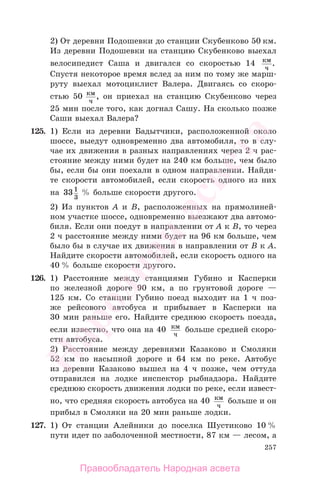 257
2) От деревни Подошевки до станции Скубенково 50 км.
Из деревни Подошевки на станцию Скубенково выехал
велосипедист Саша и двигался со скоростью 14 км
ч
.
Спустя некоторое время вслед за ним по тому же марш-
руту выехал мотоциклист Валера. Двигаясь со скоро-
стью 50 км
ч
, он приехал на станцию Скубенково через
25 мин после того, как догнал Сашу. На сколько позже
Саши выехал Валера?
125. 1) Если из деревни Бадытчики, расположенной около
шоссе, выедут одновременно два автомобиля, то в слу-
чае их движения в разных направлениях через 2 ч рас-
стояние между ними будет на 240 км больше, чем было
бы, если бы они поехали в одном направлении. Найди-
те скорости автомобилей, если скорость одного из них
на 331
3
% больше скорости другого.
2) Из пунктов А и В, расположенных на прямолиней-
ном участке шоссе, одновременно выезжают два автомо-
биля. Если они поедут в направлении от А к В, то через
2 ч расстояние между ними будет на 96 км больше, чем
было бы в случае их движения в направлении от В к А.
Найдите скорости автомобилей, если скорость одного на
40 % больше скорости другого.
126. 1) Расстояние между станциями Губино и Касперки
по железной дороге 90 км, а по грунтовой дороге —
125 км. Со станции Губино поезд выходит на 1 ч поз-
же рейсового автобуса и прибывает в Касперки на
30 мин раньше его. Найдите среднюю скорость поезда,
если известно, что она на 40 км
ч
больше средней скоро-
сти автобуса.
2) Расстояние между деревнями Казаково и Смоляки
52 км по насыпной дороге и 64 км по реке. Автобус
из деревни Казаково вышел на 4 ч позже, чем оттуда
отправился на лодке инспектор рыбнадзора. Найдите
среднюю скорость движения лодки по реке, если извест-
но, что средняя скорость автобуса на 40 км
ч
больше и он
прибыл в Смоляки на 20 мин раньше лодки.
127. 1) От станции Алейники до поселка Шустиково 10 %
пути идет по заболоченной местности, 87 км — лесом, а
Правообладатель Народная асвета
Народная
асвета
 