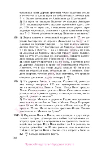 258
остальная часть дороги проходит через пахотные земли
и относится к длине пути по заболоченным местам как
7 : 4. Какое расстояние от Алейников до Шустиково?
2) На пути от станции Волково до поселка Анищево
10 % железнодорожного полотна проложено вдоль озе-
ра, 209 км — через лес, а остальная часть дороги, про-
ходящая через поля, относится к длине пути вдоль озера
как 7 2. Какое расстояние между Волково и Анищево?
128. 1) Лодка плывет с постоянной скоростью 8 км
ч
от де-
ревни Гончаренки до деревни Доморады по озеру, а от
Доморад до деревни Сырица — по реке и затем отправ-
ляется обратно. От Гончаренок до Сырицы лодка идет
7 ч 30 мин, а обратно — на 2 ч меньше, причем на путь
от Доморад до Сырицы времени уходит вдвое больше,
чем на путь от Доморад до Гончаренок. Найдите рассто-
яние между деревнями Гончаренки и Сырица.
2) Лодка идет от пристани 5 км по озеру, а затем по реке
до деревни Якуново и сразу же возвращается обратно.
Известно, что в оба конца лодка прошла 40 км и при
этом на обратный путь потратила на 1 ч меньше. Най-
дите скорость течения реки, если известно, что средняя
скорость движения лодки по озеру 8 км
ч
.
129. 1) Из деревни Волма в поселок Солнечный, расстоя-
ние между которыми 120 км, одновременно выеха-
ли на мотоциклах Витя и Саша. Когда Витя проехал
70 км, Саше осталось проехать 36 км. Сколько километ-
ров останется проехать одному из мотоциклистов, когда
другой приедет в поселок?
2) Из города Минска в деревню Рудню одновременно
выехали на автомобилях Егор и Миша. Когда Егор про-
ехал 25 км, Мише осталось проехать 80 км, а когда Егор
проехал 75 км, Мише осталось проехать 40 км. Каково
расстояние от Минска до Рудни?
130*. 1) Студенты Вася и Костя, отдыхающие в двух спор-
тивных лагерях, договорились выйти одновременно на-
встречу друг другу и встретиться на тропинке, соединя-
ющей два лагеря. Если Вася выйдет на 1 ч раньше, то
встреча произойдет на 36 мин раньше, чем намечалось.
Найдите скорости Васи и Кости, если скорость Васи на
2,5 км
ч
больше скорости Кости.
Правообладатель Народная асвета
Народная
асвета
 