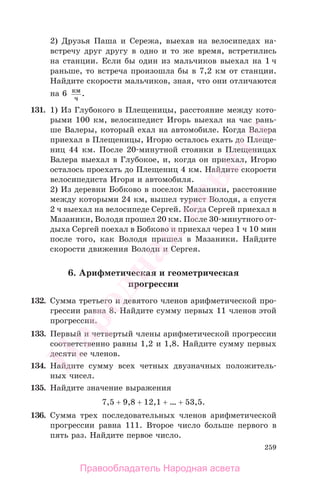 259
2) Друзья Паша и Сережа, выехав на велосипедах на-
встречу друг другу в одно и то же время, встретились
на станции. Если бы один из мальчиков выехал на 1 ч
раньше, то встреча произошла бы в 7,2 км от станции.
Найдите скорости мальчиков, зная, что они отличаются
на 6 км
ч
.
131. 1) Из Глубокого в Плещеницы, расстояние между кото-
рыми 100 км, велосипедист Игорь выехал на час рань-
ше Валеры, который ехал на автомобиле. Когда Валера
приехал в Плещеницы, Игорю осталось ехать до Плеще-
ниц 44 км. После 20-минутной стоянки в Плещеницах
Валера выехал в Глубокое, и, когда он приехал, Игорю
осталось проехать до Плещениц 4 км. Найдите скорости
велосипедиста Игоря и автомобиля.
2) Из деревни Бобково в поселок Мазаники, расстояние
между которыми 24 км, вышел турист Володя, а спустя
2 ч выехал на велосипеде Сергей. Когда Сергей приехал в
Мазаники, Володя прошел 20 км. После 30-минутного от-
дыха Сергей поехал в Бобково и приехал через 1 ч 10 мин
после того, как Володя пришел в Мазаники. Найдите
скорости движения Володи и Сергея.
6. Арифметическая и геометрическая
прогрессии
132. Сумма третьего и девятого членов арифметической про-
грессии равна 8. Найдите сумму первых 11 членов этой
прогрессии.
133. Первый и четвертый члены арифметической прогрессии
соответственно равны 1,2 и 1,8. Найдите сумму первых
десяти ее членов.
134. Найдите сумму всех четных двузначных положитель-
ных чисел.
135. Найдите значение выражения
7,5 + 9,8 + 12,1 + … + 53,5.
136. Сумма трех последовательных членов арифметической
прогрессии равна 111. Второе число больше первого в
пять раз. Найдите первое число.
Правообладатель Народная асвета
Народная
асвета
 
