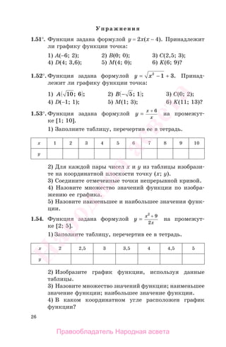 26
Упражнения
1.51°. Функция задана формулой у = 2х(x − 4). Принадлежит
ли графику функции точка:
1) А(−6; 2); 2) B(0; 0); 3) C(2,5; 3);
4) D(4; 3,6); 5) M(4; 0); 6) K(6; 9)?
1.52°. Функция задана формулой y x= − +2
1 3. Принад-
лежит ли графику функции точка:
1) A 10 6; ; 2) B − 5 1; ; 3) C(0; 2);
4) D(−1; 1); 5) M(1; 3); 6) K(11; 13)?
1.53°. Функция задана формулой y
x
x
=
+ 6
на промежут-
ке [1; 10].
1) Заполните таблицу, перечертив ее в тетрадь.
х 1 2 3 4 5 6 7 8 9 10
у
2) Для каждой пары чисел х и у из таблицы изобрази-
те на координатной плоскости точку (х; у).
3) Соедините отмеченные точки непрерывной кривой.
4) Назовите множество значений функции по изобра-
жению ее графика.
5) Назовите наименьшее и наибольшее значения функ-
ции.
1.54. Функция задана формулой y
x
x
=
2
9
2
+
на промежут-
ке [2; 5].
1) Заполните таблицу, перечертив ее в тетрадь.
х 2 2,5 3 3,5 4 4,5 5
у
2) Изобразите график функции, используя данные
таблицы.
3) Назовите множество значений функции; наименьшее
значение функции; наибольшее значение функции.
4) В каком координатном угле расположен график
функции?
Правообладатель Народная асвета
Народная
асвета
 