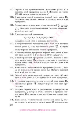 260
137. Первый член арифметической прогрессии равен 5, а
разность этой прогрессии равна 4. Является ли число
100 091 членом данной прогрессии?
138. В арифметической прогрессии шестой член равен 11.
Найдите сумму пятого, шестого и седьмого членов этой
прогрессии.
139. При каких значениях а значения выражений 2
a
, 1
1a a( )
,
−
2
1 − a
являются последовательными членами арифмети-
ческой прогрессии?
140. В арифметической прогрессии
а2 + а4 + а6 = 18; а2 а4 а6 = −168.
Найдите первый член и разность прогрессии.
141. В арифметической прогрессии сумма третьего и девятого
членов равна 6, а их произведение равно 135
16
. Найдите
сумму первых пятнадцати членов прогрессии.
142. В геометрической прогрессии первый член равен 3, вто-
рой член равен 12, п-й член равен 3072. Найдите п.
143. В геометрической прогрессии разность первого и вто-
рого членов равна 35, а разность третьего и четвертого
членов равна 560. Найдите первые четыре члена этой
прогрессии.
144. Знаменатель геометрической прогрессии равен −2, cум-
ма ее первых пяти членов равна 5,5. Найдите девятый
член этой прогрессии.
145. Первый член геометрической прогрессии равен 150, чет-
вертый член равен 1,2. Найдите пятый член прогрессии.
146. В геометрической прогрессии четвертый член равен 16,
знаменатель равен 2. Найдите первый член этой про-
грессии.
147. Найдите первый член и знаменатель геометрической
прогрессии, у которой сумма первого и третьего чле-
нов равна 40, а сумма второго и четвертого членов рав-
на 80.
148. Знаменатель геометрической прогрессии равен 2, сум-
ма первого и последнего членов равна 68, произведение
Правообладатель Народная асвета
Народная
асвета
 