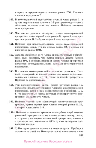 261
второго и предпоследнего членов равно 256. Сколько
членов в прогрессии?
149. В геометрической прогрессии первый член равен 1, а
сумма первых пяти членов в 16 раз превосходит сумму
обратных величин этих же членов. Найдите знамена-
тель прогрессии.
150. Частное от деления четвертого члена геометрической
прогрессии на ее первый член равно 64, третий член про-
грессии равен 8. Найдите первый член прогрессии.
151. Найдите три последовательных члена геометрической
прогрессии, зная, что их сумма равна 62, а сумма их
квадратов равна 2604.
152. Задайте формулой п-го члена арифметическую прогрес-
сию, если известно, что сумма первых десяти членов
равна 300, а первый, второй и пятый члены прогрессии
являются последовательными членами геометрической
прогрессии.
153. Все члены геометрической прогрессии различны. Пер-
вый, четвертый и пятый члены являются последова-
тельными членами другой геометрической прогрессии.
Найдите ее знаменатель.
154. Три положительных числа, сумма которых равна 12,
являются последовательными членами арифметической
прогрессии. Если к ним соответственно прибавить 1, 2,
6, то полученные числа составят геометрическую про-
грессию. Найдите эти числа.
155. Найдите третий член убывающей геометрической про-
грессии, сумма первых трех членов которой равна 12,25,
а второй член равен 3,5.
156*. Найдите отношение третьего члена убывающей геомет-
рической прогрессии к ее пятнадцатому члену, зная,
что сумма двенадцати членов этой прогрессии, начиная
с тринадцатого, составляет 40 % суммы ее первых две-
надцати членов.
157. 1) Бактерия делится пополам в течение суток. Пробирка
окажется полной на 10-е сутки после помещения в нее
Правообладатель Народная асвета
Народная
асвета
 