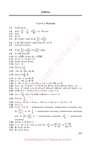265
ОТВЕТЫ
Г л а в а 1. Функции
1.1. 1) Да; 3) да.
1.2. 2) 0; −
3
5
; −
7
9
; −1
6
13
; −3; −79; нет.
1.3. 1) 8.
1.4. 2) −6.
1.5. R; 1) у(5) у(4); 3) y y−
1
2
1
2
.
1.6. [−41; 39]; 2) у(5) у(6); 4) у(−6) у(−5).
1.7. 1) 9; 3) 4; 5) нет.
1.8. 2) y y−
1
3
1
3
; 4) y y
1
4
4( ).
1.9. 1) −30; 3) 0,125.
1.10. 2) ± 510; 4) нет; 6) ± 1230.
1.11. 1) −3 х 3; 3) х ≠ 0.
1.12. 2) Да; 4) нет; 6) нет.
1.13. 1) а −3.
1.14. 2) 2; 4) 11
6
.
1.15. −18; −9; −36; −45; R.
1.16. 2) 0; 4) 3 5
6
; R.
1.17. у 82 − х; да; R; R.
1.18. у х + 20; да; R; R.
1.19. у 40 − х; да; x ∈ [1; 39], x ∈ N, y ∈ [1; 39], y ∈ N.
1.20. 1) у 4х − 4; 3) (2; + ); 4) 16 см; 36 см; 52 см; 60 см; 5) (4; + ).
1.21. 1) у х2
; 3) (0; + ); 4) 121 см2
, 225 см2
, 289 см2
, 441 см2
; 5) (0; + ).
1.22. 2) R; 4) х ≠ −4; 6) х ≠ 0; х ≠ 3; 8) х ≠ 1,2; х ≠ 5.
1.23. 1) х 1
1
3
; 3) х 8; 5) R; 7) R; 9) х −4 и х 4.
1.24. 2) 3; 4) − 1
5
.
1.25. 1) а) х 2; б) x 2; в) x 18; г) x 4,8; д) x −8; е) x −8.
1.26. 2) k 4.
1.27. 1) [0; + ); 0 — наименьшее значение, наибольшего значения нет;
3) n2
3
⎧
⎨
⎩
⎫
⎬
⎭
, n ∈ N; 1
3
— наименьшее значение, наибольшего значения
нет; 5) 0 51
3
; ;⎡
⎣⎢
⎤
⎦⎥ 0 — наименьшее значение, 51
3
— наибольшее
значение.
1.28. 2) 0,5; 1; 4) 0,75; 1.
1.29. (− ; −3) (−3; + ); 1) −0,4; 3) −7 1
3
; 5) 6 4
3 2
а
а
+
−
; 7)
4 6
2 3
−
+
p
p
.
1.30. R; 2) да; 4) нет.
1.31. R; 1) да; 3) да.
Правообладатель Народная асвета
Народная
асвета
 